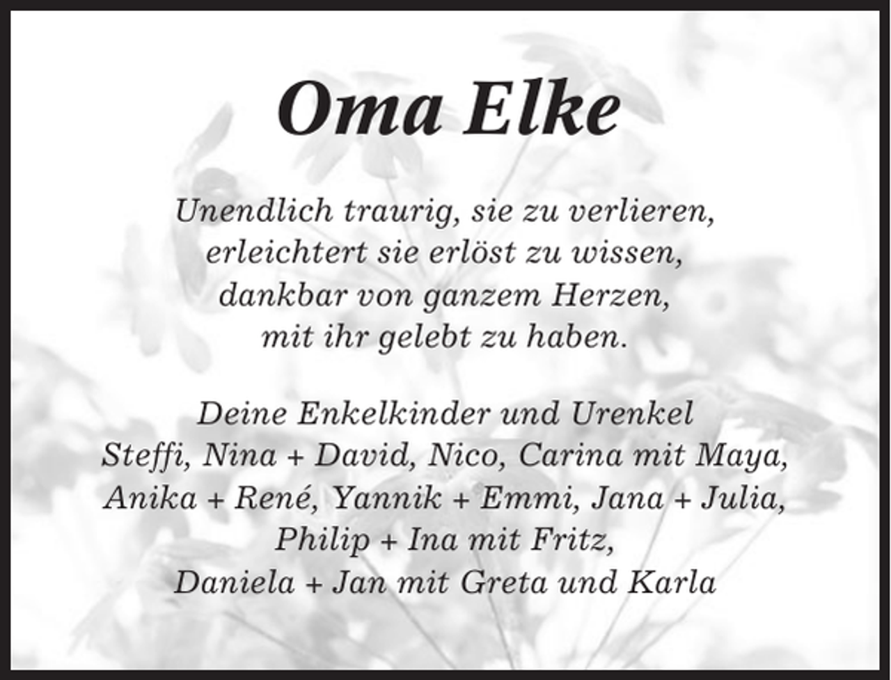 <p>Oma Elke<br />Unendlich traurig, sie zu verlieren,<br />erleichtert sie erlöst zu wissen,<br />dankbar von ganzem Herzen,<br />mit ihr gelebt zu haben.<br />Deine Enkelkinder und Urenkel<br />Steffi, Nina + David, Nico, Carina mit Maya,<br />Anika + René, Yannik + Emmi, Jana + Julia,<br />Philip + Ina mit Fritz,<br />Daniela + Jan mit Greta und Karla</p>