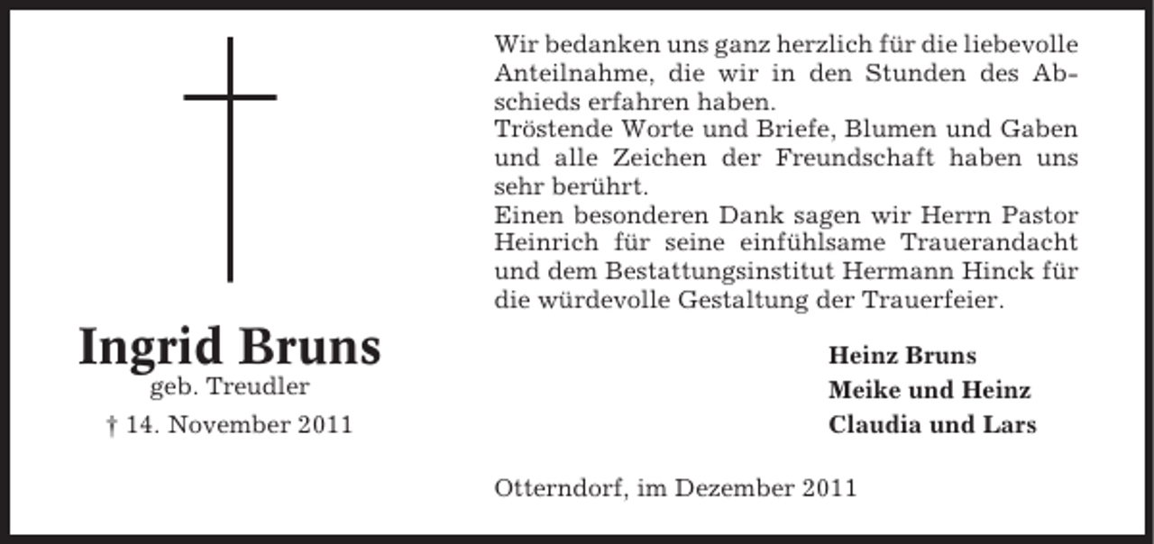<p>Wir bedanken uns ganz herzlich für die liebevolle<br />Anteilnahme, die wir in den Stunden des Abschieds erfahren haben.<br />Tröstende Worte und Briefe, Blumen und Gaben<br />und alle Zeichen der Freundschaft haben uns<br />sehr berührt.<br />Einen besonderen Dank sagen wir Herrn Pastor<br />Heinrich für seine einfühlsame Trauerandacht<br />und dem Bestattungsinstitut Hermann Hinck für<br />die würdevolle Gestaltung der Trauerfeier.</p><p>Ingrid Bruns<br />geb. Treudler<br />† 14. November 2011</p><p>Heinz Bruns<br />Meike und Heinz<br />Claudia und Lars<br />Otterndorf, im Dezember 2011</p>