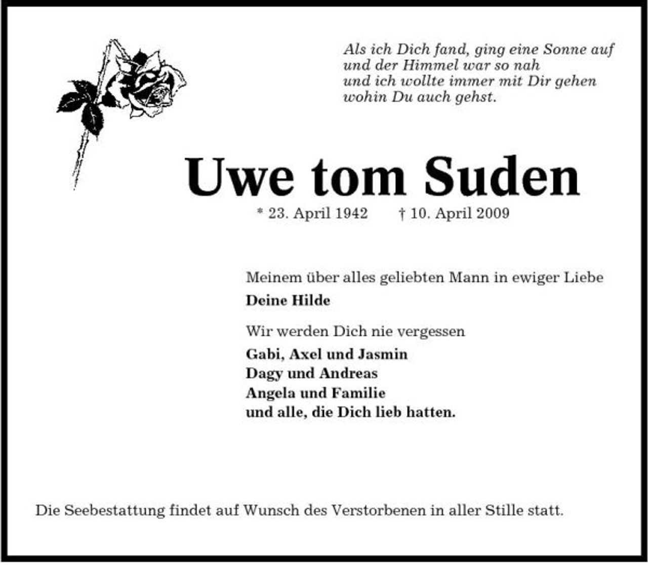 <p>Als ich Dich fand, ging eine Sonne auf und der Himmel war so nah und ich wollte immer mit Dir gehen wohin Du auch gehst.</p><p>Uwe tom Suden<br />* 23. April 1942 † 10. April 2009 Meinem über alles geliebten Mann in ewiger Liebe Deine Hilde Wir werden Dich nie vergessen Gabi, Axel und Jasmin Dagy und Andreas Angela und Familie und alle, die Dich lieb hatten.</p><p>Die Seebestattung findet auf Wunsch des Verstorbenen in aller Stille statt.</p>