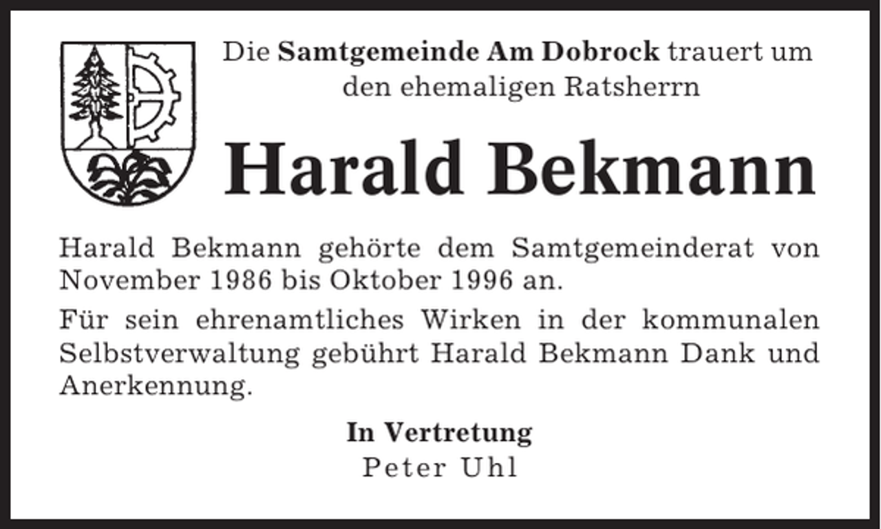 <p>Die Samtgemeinde Am Dobrock trauert um<br />den ehemaligen Ratsherrn</p><p>Harald Bekmann<br />Harald Bekmann gehörte dem Samtgemeinderat von<br />November 1986 bis Oktober 1996 an.<br />Für sein ehrenamtliches Wirken in der kommunalen<br />Selbstverwaltung gebührt Harald Bekmann Dank und<br />Anerkennung.<br />In Vertretung<br />Peter Uhl</p>