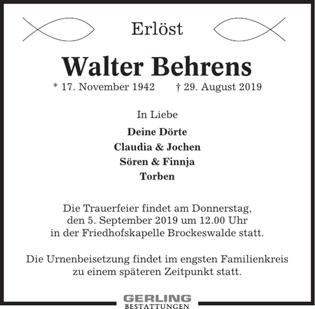 <p>Erlöst</p><p>Walter Behrens<br />* 17. November 1942</p><p>† 29. August 2019</p><p>In Liebe<br />Deine Dörte<br />Claudia &amp; Jochen<br />Sören &amp; Finnja<br />Torben<br />Die Trauerfeier findet am Donnerstag,<br />den 5. September 2019 um 12.00 Uhr<br />in der Friedhofskapelle Brockeswalde statt.<br />Die Urnenbeisetzung findet im engsten Familienkreis<br />zu einem späteren Zeitpunkt statt.</p>