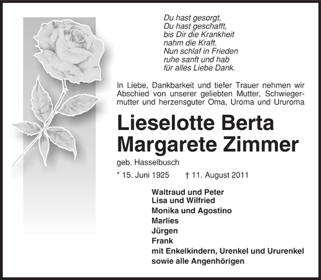 <p>Du hast gesorgt,<br />Du hast geschafft,<br />bis Dir die Krankheit<br />nahm die Kraft.<br />Nun schlaf in Frieden<br />ruhe sanft und hab<br />für alles Liebe Dank.<br />In Liebe, Dankbarkeit und tiefer Trauer nehmen wir<br />Abschied von unserer geliebten Mutter, Schwiegermutter und herzensguter Oma, Uroma und Ururoma</p><p>Lieselotte Berta<br />Margarete Zimmer<br />geb. Hasselbusch<br />* 15. Juni 1925</p><p>† 11. August 2011</p><p>Waltraud und Peter<br />Lisa und Wilfried<br />Monika und Agostino<br />Marlies<br />Jürgen<br />Frank<br />mit Enkelkindern, Urenkel und Ururenkel<br />sowie alle Angenhörigen</p>