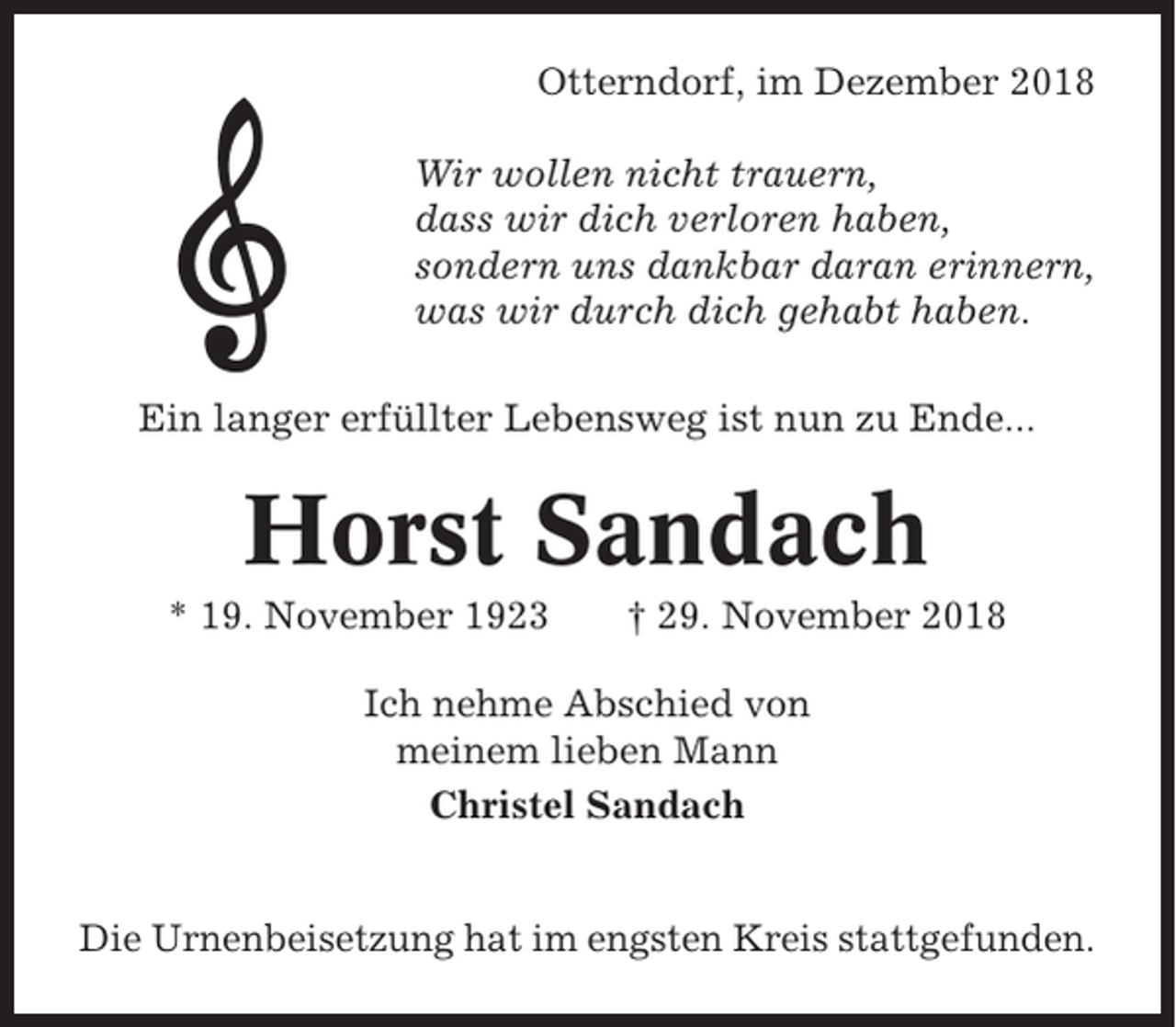 <p>Otterndorf, im Dezember 2018<br />Wir wollen nicht trauern,<br />dass wir dich verloren haben,<br />sondern uns dankbar daran erinnern,<br />was wir durch dich gehabt haben.<br />Ein langer erfüllter Lebensweg ist nun zu Ende...</p><p>Horst Sandach<br />* 19. November 1923</p><p>† 29. November 2018</p><p>Ich nehme Abschied von<br />meinem lieben Mann<br />Christel Sandach<br />Die Urnenbeisetzung hat im engsten Kreis stattgefunden.</p>