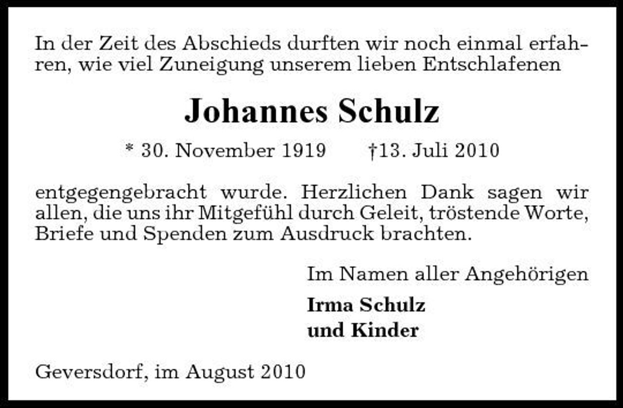 <p>In der Zeit des Abschieds durften wir noch einmal erfahren, wie viel Zuneigung unserem lieben Entschlafenen</p><p>Johannes Schulz<br />* 30. November 1919 †13. Juli 2010 entgegengebracht wurde. Herzlichen Dank sagen wir allen, die uns ihr Mitgefühl durch Geleit, tröstende Worte, Briefe und Spenden zum Ausdruck brachten. Im Namen aller Angehörigen Irma Schulz und Kinder Geversdorf, im August 2010</p>