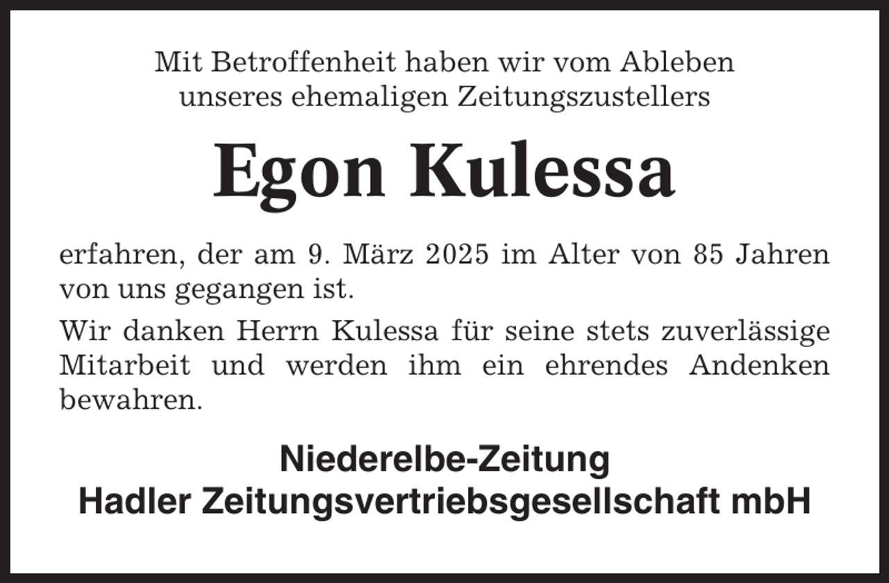 <p>Mit Betroffenheit haben wir vom Ableben<br />unseres ehemaligen Zeitungszustellers</p><p>Egon Kulessa<br />erfahren, der am 9. März 2025 im Alter von 85 Jahren<br />von uns gegangen ist.<br />Wir danken Herrn Kulessa für seine stets zuverlässige<br />Mitarbeit und werden ihm ein ehrendes Andenken<br />bewahren.</p><p>Niederelbe-Zeitung<br />Hadler Zeitungsvertriebsgesellschaft mbH</p>