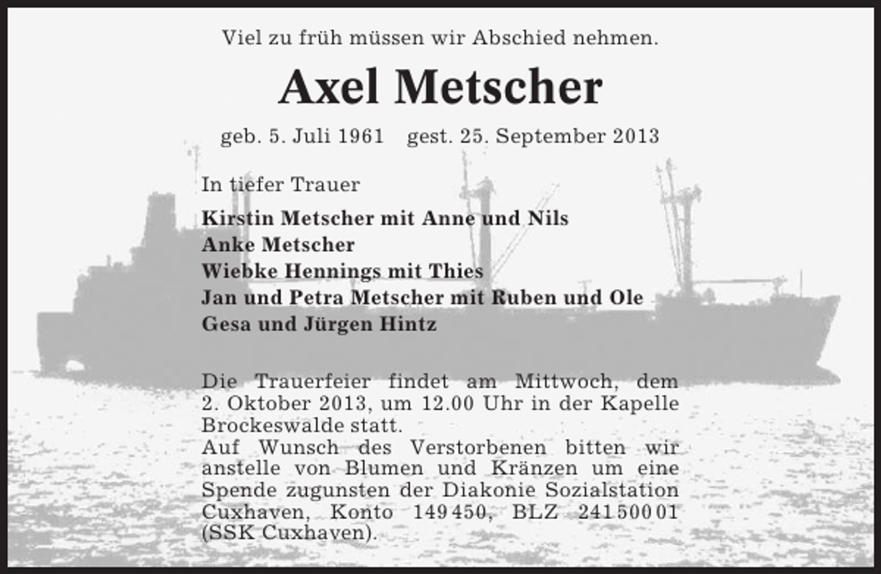 <p>Viel zu früh müssen wir Abschied nehmen.</p><p>Axel Metscher<br />geb. 5. Juli 1961 gest. 25. September 2013<br />In tiefer Trauer<br />Kirstin Metscher mit Anne und Nils<br />Anke Metscher<br />Wiebke Hennings mit Thies<br />Jan und Petra Metscher mit Ruben und Ole<br />Gesa und Jürgen Hintz<br />Die Trauerfeier findet am Mittwoch, dem<br />2. Oktober 2013, um 12.00 Uhr in der Kapelle<br />Brockeswalde statt.<br />Auf Wunsch des Verstorbenen bitten wir<br />anstelle von Blumen und Kränzen um eine<br />Spende zugunsten der Diakonie Sozialstation<br />Cuxhaven, Konto 149 450, BLZ 241 501<br />(SSK Cuxhaven).</p>