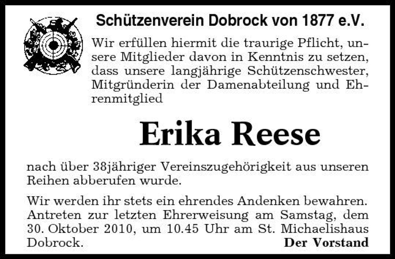 <p>Schützenverein Dobrock von 1877 e.V.<br />Wir erfüllen hiermit die traurige Pflicht, unsere Mitglieder davon in Kenntnis zu setzen, dass unsere langjährige Schützenschwester, Mitgründerin der Damenabteilung und Ehrenmitglied</p><p>Erika Reese<br />nach über 38jähriger Vereinszugehörigkeit aus unseren Reihen abberufen wurde. Wir werden ihr stets ein ehrendes Andenken bewahren. Antreten zur letzten Ehrerweisung am Samstag, dem 30. Oktober 2010, um 10.45 Uhr am St. Michaelishaus Dobrock. Der Vorstand</p>