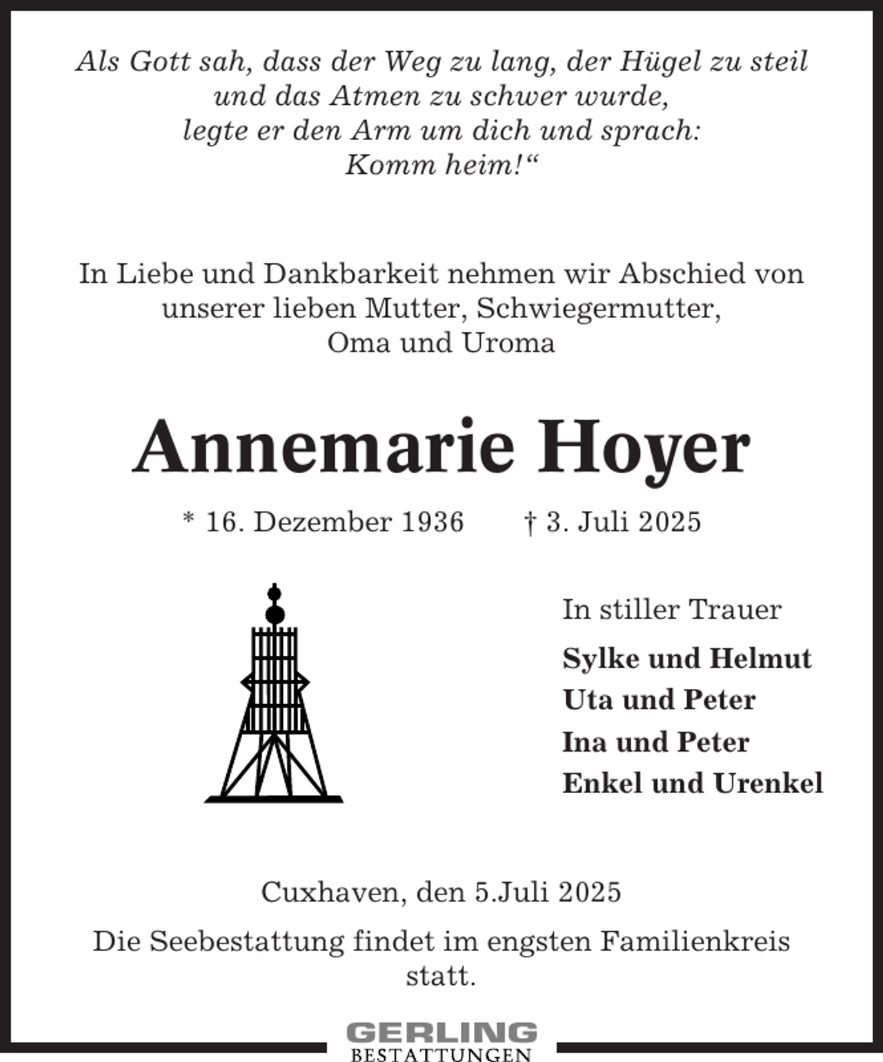 <p>Als Gott sah, dass der Weg zu lang, der Hügel zu steil<br />und das Atmen zu schwer wurde,<br />legte er den Arm um dich und sprach:<br />Komm heim!“</p>
<p>In Liebe und Dankbarkeit nehmen wir Abschied von<br />unserer lieben Mutter, Schwiegermutter,<br />Oma und Uroma</p>
<p>Annemarie Hoyer<br />* 16. Dezember 1936</p>
<p>† 3. Juli 2025<br />In stiller Trauer<br />Sylke und Helmut<br />Uta und Peter<br />Ina und Peter<br />Enkel und Urenkel</p>
<p>Cuxhaven, den 5.Juli 2025<br />Die Seebestattung findet im engsten Familienkreis<br />statt.</p>