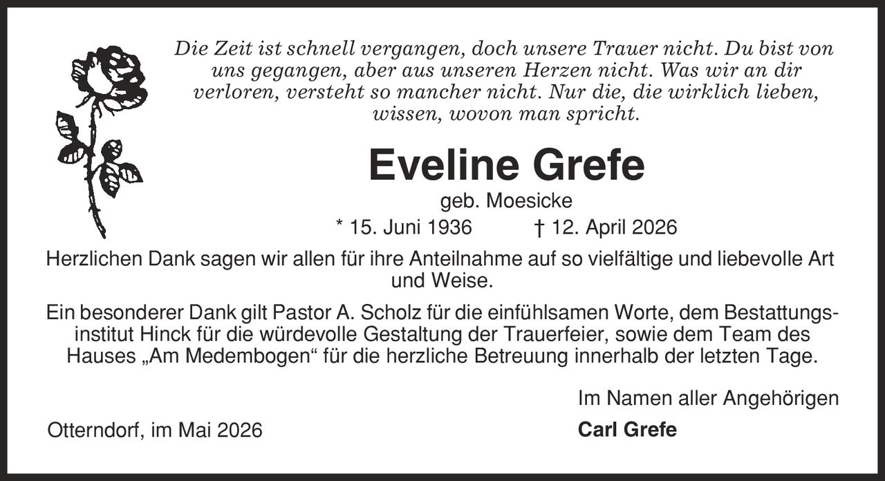 Die Zeit ist schnell vergangen, doch unsere Trauer nicht. Du bist von uns gegangen, aber aus unseren Herzen nicht. Was wir an dir verloren, versteht so mancher nicht. Nur die, die wirklich lieben, wissen, wovon man spricht. Eveline Grefe geb. Moesicke * 15. Juni 1936 | 12. April 2026 Herzlichen Dank sagen wir allen für ihre Anteilnahme auf so vielfältige und liebevolle Art und Weise. Ein besonderer Dank gilt Pastor A. Scholz für die einfühlsamen Worte, dem Bestattungsinstitut Hinck für die würdevolle Gestaltung der Trauerfeier, sowie dem Team des Hauses ,Am Medembogen' für die herzliche Betreuung innerhalb der letzten Tage. Im Namen aller Angehörigen Carl Grefe Otterndorf, im Mai 2026