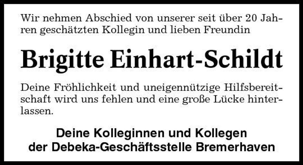<p>Wir nehmen Abschied von unserer seit über 20 Jahren geschätzten Kollegin und lieben Freundin</p><p>Brigitte Einhart-Schildt<br />Deine Fröhlichkeit und uneigennützige Hilfsbereitschaft wird uns fehlen und eine große Lücke hinterlassen.</p><p>Deine Kolleginnen und Kollegen der Debeka-Geschäftsstelle Bremerhaven</p>