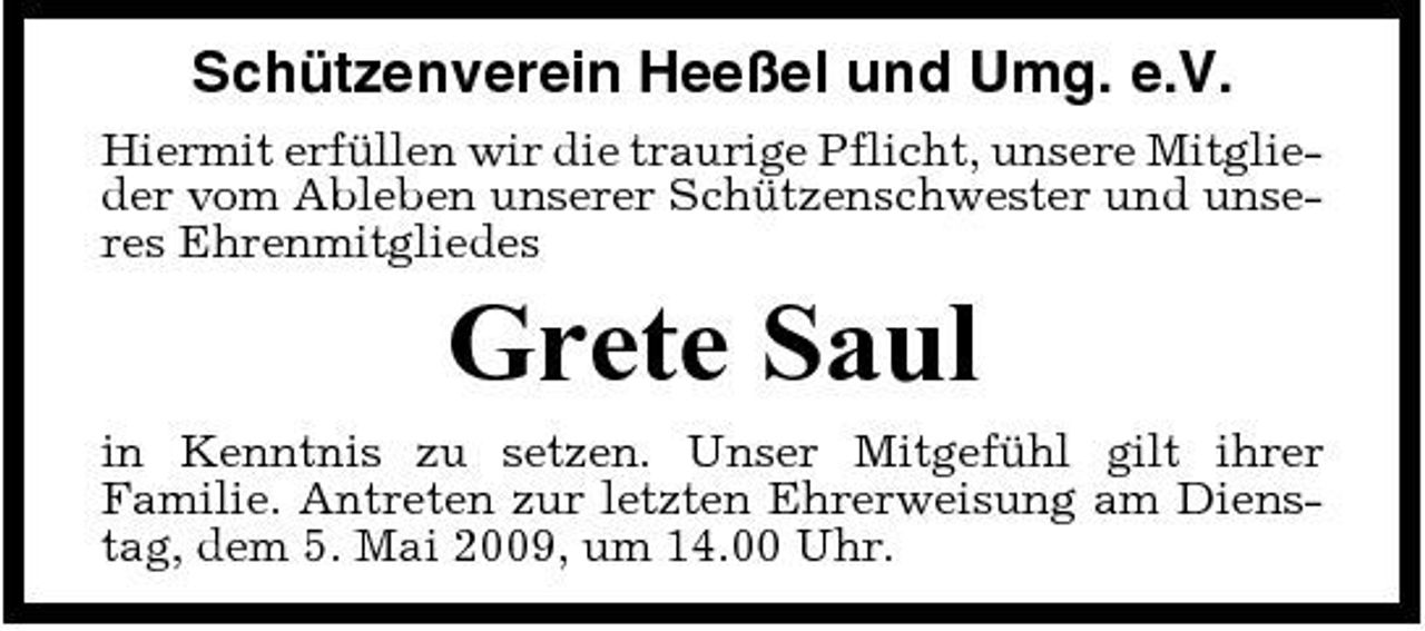 <p>Schützenverein Heeßel und Umg. e.V.<br />Hiermit erfüllen wir die traurige Pflicht, unsere Mitglieder vom Ableben unserer Schützenschwester und unseres Ehrenmitgliedes</p><p>Grete Saul<br />in Kenntnis zu setzen. Unser Mitgefühl gilt ihrer Familie. Antreten zur letzten Ehrerweisung am Dienstag, dem 5. Mai 2009, um 14.00 Uhr.</p>
