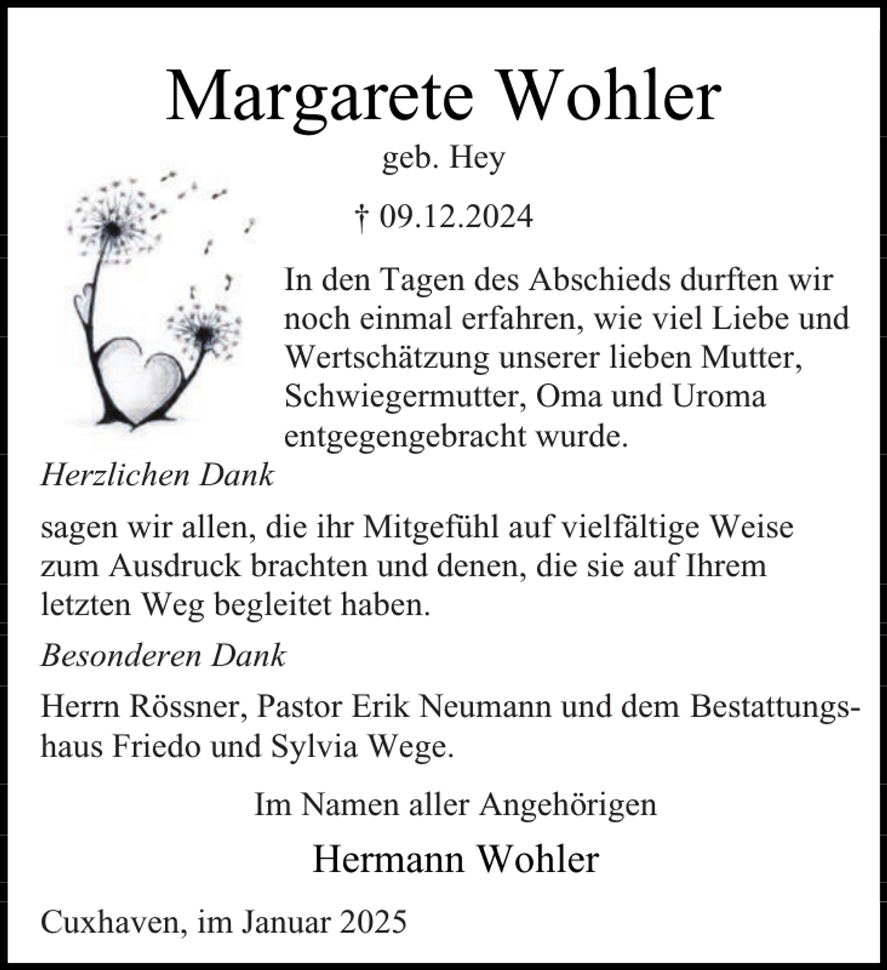 <p>Margarete Wohler<br />geb. Hey</p><p>† 09.12.2024</p><p>Herzlichen Dank</p><p>In den Tagen des Abschieds durften wir<br />noch einmal erfahren, wie viel Liebe und<br />Wertschätzung unserer lieben Mutter,<br />Schwiegermutter, Oma und Uroma<br />entgegengebracht wurde.</p><p>sagen wir allen, die ihr Mitgefühl auf vielfältige Weise<br />zum Ausdruck brachten und denen, die sie auf Ihrem<br />letzten Weg begleitet haben.<br />Besonderen Dank<br />Herrn Rössner, Pastor Erik Neumann und dem Bestattungshaus Friedo und Sylvia Wege.<br />Im Namen aller Angehörigen</p><p>Hermann Wohler<br />Cuxhaven, im Januar 2025</p>