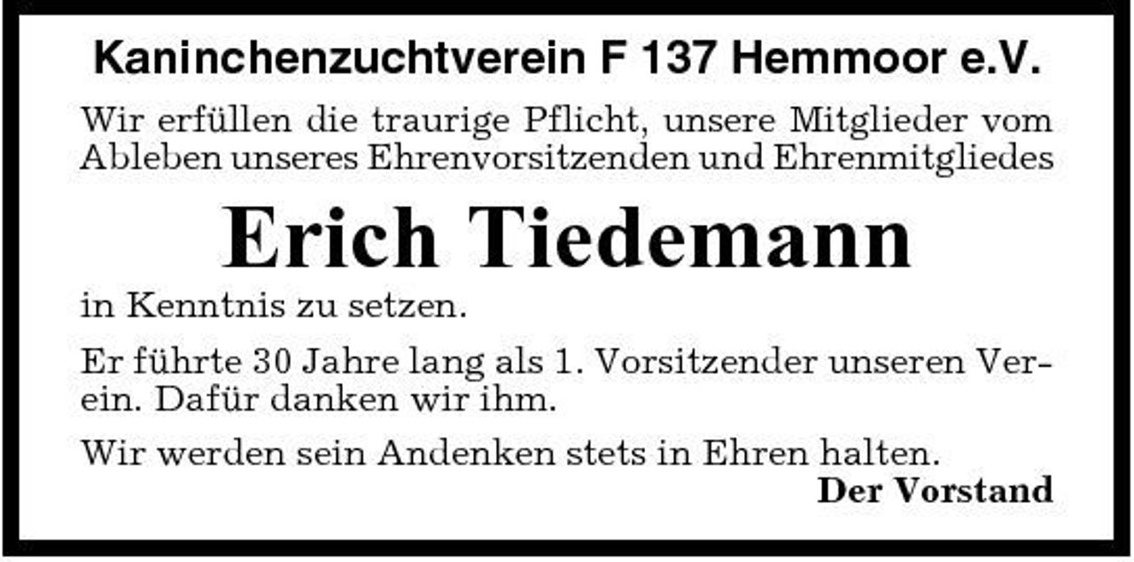<p>Kaninchenzuchtverein F 137 Hemmoor e.V.<br />Wir erfüllen die traurige Pflicht, unsere Mitglieder vom Ableben unseres Ehrenvorsitzenden und Ehrenmitgliedes</p><p>Erich Tiedemann<br />in Kenntnis zu setzen. Er führte 30 Jahre lang als 1. Vorsitzender unseren Verein. Dafür danken wir ihm. Wir werden sein Andenken stets in Ehren halten. Der Vorstand</p>