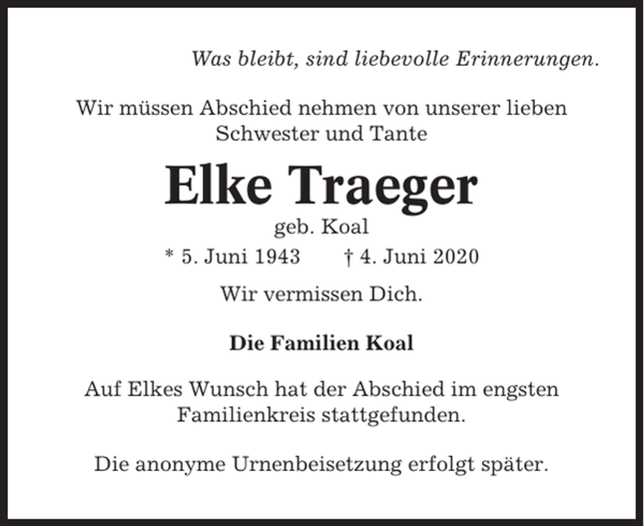 <p>Was bleibt, sind liebevolle Erinnerungen.<br />Wir müssen Abschied nehmen von unserer lieben<br />Schwester und Tante</p><p>Elke Traeger<br />geb. Koal<br />* 5. Juni 1943<br />† 4. Juni 2020<br />Wir vermissen Dich.<br />Die Familien Koal<br />Auf Elkes Wunsch hat der Abschied im engsten<br />Familienkreis stattgefunden.<br />Die anonyme Urnenbeisetzung erfolgt später.</p>