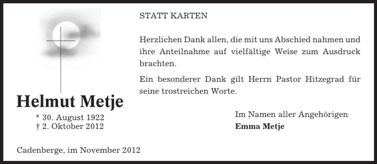 <p>STATT KARTEN<br />Herzlichen Dank allen, die mit uns Abschied nahmen und<br />ihre Anteilnahme auf vielfältige Weise zum Ausdruck<br />brachten.</p><p>Helmut Metje</p><p>Ein besonderer Dank gilt Herrn Pastor Hitzegrad für<br />seine trostreichen Worte.</p><p>* 30. August 1922<br />† 2. Oktober 2012<br />Cadenberge, im November 2012</p><p>Im Namen aller Angehörigen<br />Emma Metje</p>
