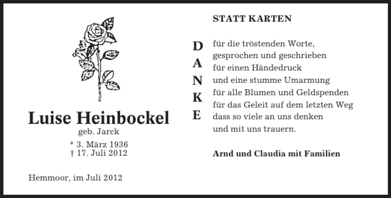 <p>STATT KARTEN</p><p>Luise Heinbockel<br />geb. Jarck<br />* 3. März 1936<br />† 17. Juli 2012<br />Hemmoor, im Juli 2012</p><p>D<br />A<br />N<br />K<br />E</p><p>für die tröstenden Worte,<br />gesprochen und geschrieben<br />für einen Händedruck<br />und eine stumme Umarmung<br />für alle Blumen und Geldspenden<br />für das Geleit auf dem letzten Weg<br />dass so viele an uns denken<br />und mit uns trauern.<br />Arnd und Claudia mit Familien</p>