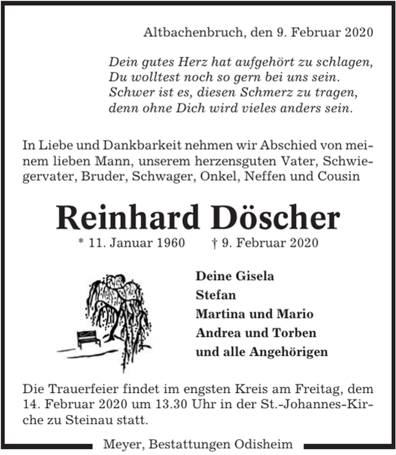 <p>Altbachenbruch, den 9. Februar 2020<br />Dein gutes Herz hat aufgehört zu schlagen,<br />Du wolltest noch so gern bei uns sein.<br />Schwer ist es, diesen Schmerz zu tragen,<br />denn ohne Dich wird vieles anders sein.<br />In Liebe und Dankbarkeit nehmen wir Abschied von meinem lieben Mann, unserem herzensguten Vater, Schwiegervater, Bruder, Schwager, Onkel, Neffen und Cousin</p><p>Reinhard Döscher<br />* 11. Januar 1960</p><p>† 9. Februar 2020<br />Deine Gisela<br />Stefan<br />Martina und Mario<br />Andrea und Torben<br />und alle Angehörigen</p><p>Die Trauerfeier findet im engsten Kreis am Freitag, dem<br />14. Februar 2020 um 13.30 Uhr in der St.-Johannes-Kirche zu Steinau statt.<br />Meyer, Bestattungen Odisheim</p>