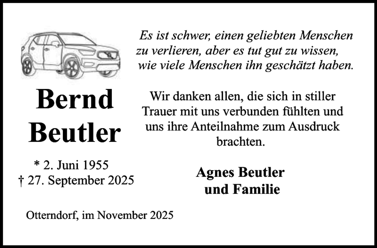 <p>Es ist schwer, einen geliebten Menschen<br />zu verlieren, aber es tut gut zu wissen,<br />wie viele Menschen ihn geschätzt haben.</p><p>Bernd<br />Beutler</p><p>Wir danken allen, die sich in stiller<br />Trauer mit uns verbunden fühlten und<br />uns ihre Anteilnahme zum Ausdruck<br />brachten.</p><p>* 2. Juni 1955<br />† 27. September 2025<br />Otterndorf, im November 2025</p><p>Agnes Beutler<br />und Familie</p>