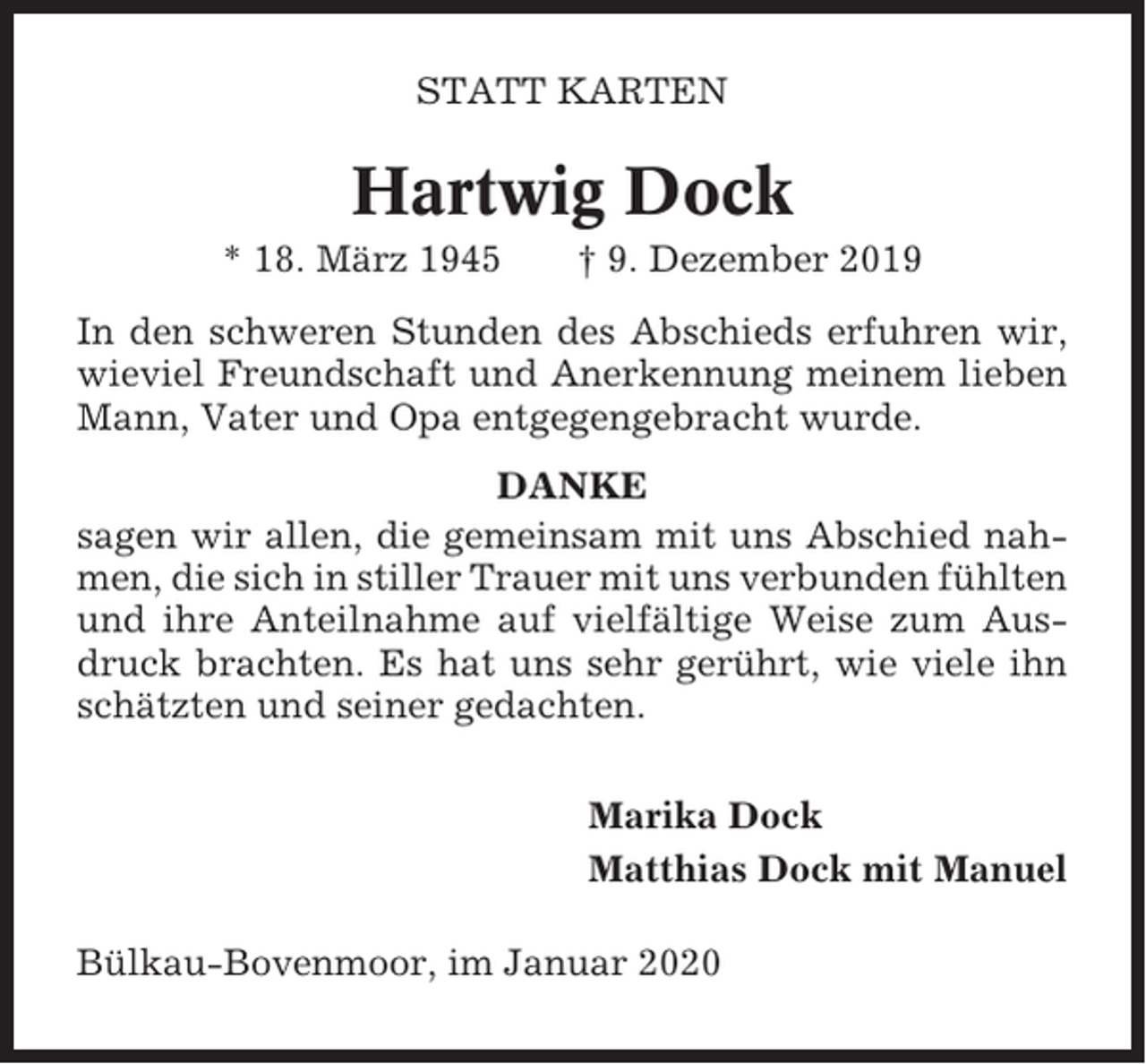 <p>STATT KARTEN</p><p>Hartwig Dock<br />* 18. März 1945</p><p>† 9. Dezember 2019</p><p>In den schweren Stunden des Abschieds erfuhren wir,<br />wieviel Freundschaft und Anerkennung meinem lieben<br />Mann, Vater und Opa entgegengebracht wurde.<br />DANKE<br />sagen wir allen, die gemeinsam mit uns Abschied nahmen, die sich in stiller Trauer mit uns verbunden fühlten<br />und ihre Anteilnahme auf vielfältige Weise zum Ausdruck brachten. Es hat uns sehr gerührt, wie viele ihn<br />schätzten und seiner gedachten.<br />Marika Dock<br />Matthias Dock mit Manuel<br />Bülkau-Bovenmoor, im Januar 2020</p>