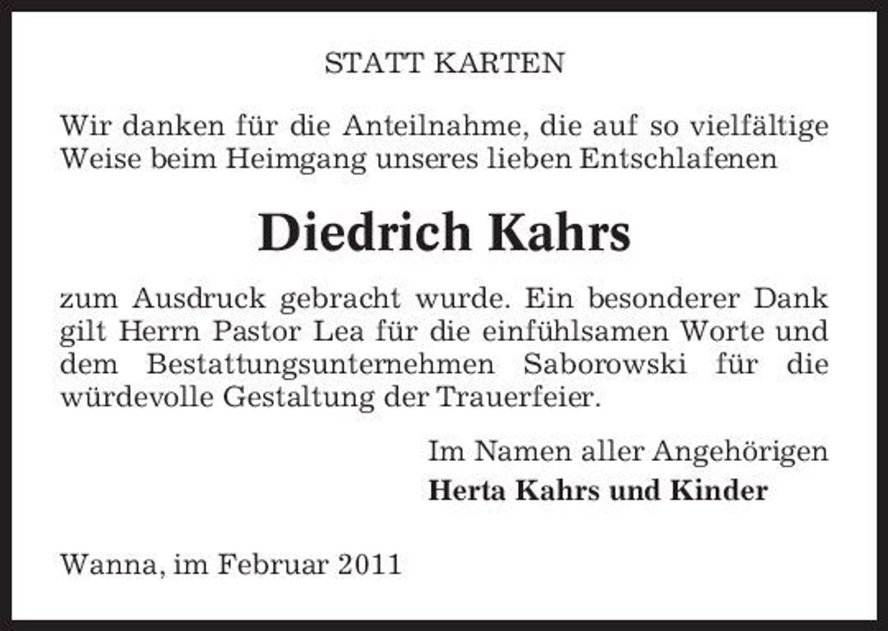 <p>STATT KARTEN Wir danken für die Anteilnahme, die auf so vielfältige Weise beim Heimgang unseres lieben Entschlafenen</p><p>Diedrich Kahrs<br />zum Ausdruck gebracht wurde. Ein besonderer Dank gilt Herrn Pastor Lea für die einfühlsamen Worte und dem Bestattungsunternehmen Saborowski für die würdevolle Gestaltung der Trauerfeier. Im Namen aller Angehörigen Herta Kahrs und Kinder Wanna, im Februar 2011</p>