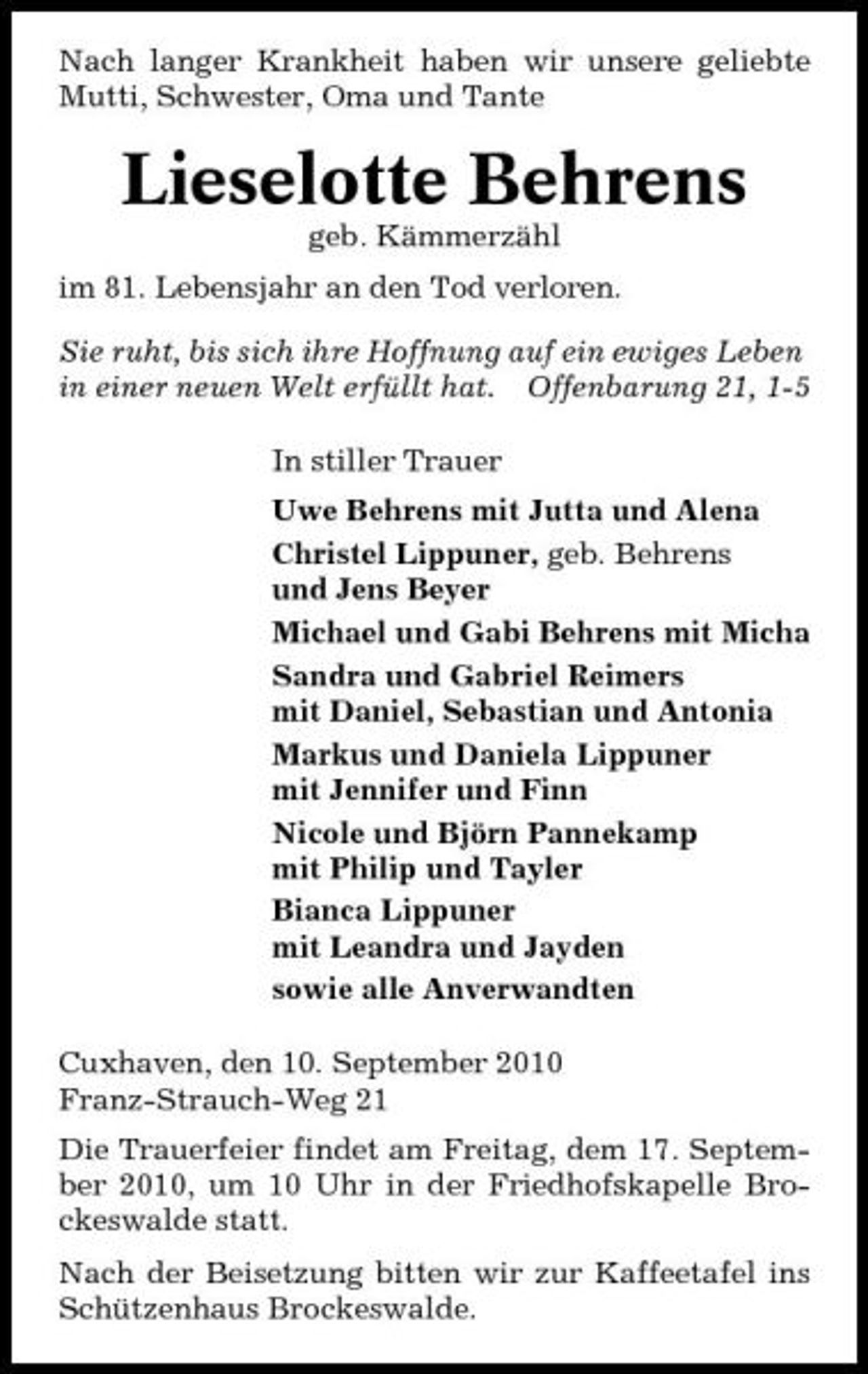 <p>Nach langer Krankheit haben wir unsere geliebte Mutti, Schwester, Oma und Tante</p><p>Lieselotte Behrens<br />geb. Kämmerzähl im 81. Lebensjahr an den Tod verloren. Sie ruht, bis sich ihre Hoffnung auf ein ewiges Leben in einer neuen Welt erfüllt hat. Offenbarung 21, 1-5 In stiller Trauer Uwe Behrens mit Jutta und Alena Christel Lippuner, geb. Behrens und Jens Beyer Michael und Gabi Behrens mit Micha Sandra und Gabriel Reimers mit Daniel, Sebastian und Antonia Markus und Daniela Lippuner mit Jennifer und Finn Nicole und Björn Pannekamp mit Philip und Tayler Bianca Lippuner mit Leandra und Jayden sowie alle Anverwandten Cuxhaven, den 10. September 2010 Franz-Strauch-Weg 21 Die Trauerfeier findet am Freitag, dem 17. September 2010, um 10 Uhr in der Friedhofskapelle Brockeswalde statt. Nach der Beisetzung bitten wir zur Kaffeetafel ins Schützenhaus Brockeswalde.</p>