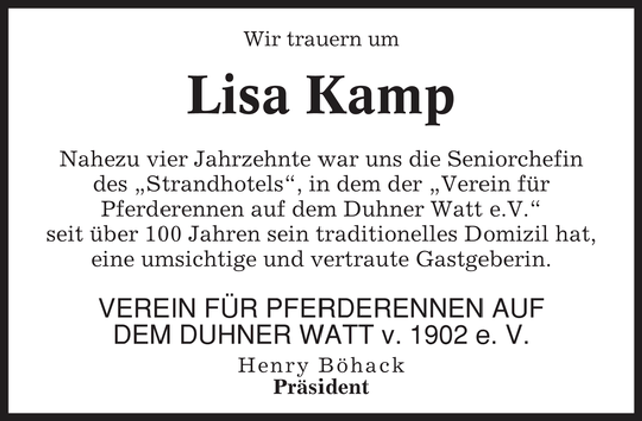 <p>Wir trauern um</p><p>Lisa Kamp<br />Nahezu vier Jahrzehnte war uns die Seniorchefin des „Strandhotels“, in dem der „Verein für Pferderennen auf dem Duhner Watt e.V.“ seit über 100 Jahren sein traditionelles Domizil hat, eine umsichtige und vertraute Gastgeberin.</p><p>VEREIN FÜR PFERDERENNEN AUF DEM DUHNER WATT v. 1902 e. V.<br />Henry Böhack Präsident</p>