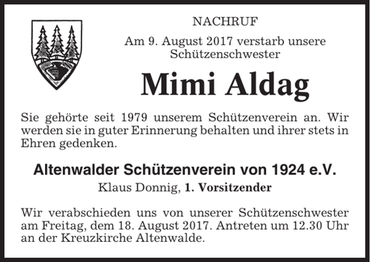<p>NACHRUF<br />Am 9. August 2017 verstarb unsere<br />Schützenschwester</p><p>Mimi Aldag<br />Sie gehörte seit 1979 unserem Schützenverein an. Wir<br />werden sie in guter Erinnerung behalten und ihrer stets in<br />Ehren gedenken.</p><p>Altenwalder Schützenverein von 1924 e.V.<br />Klaus Donnig, 1. Vorsitzender<br />Wir verabschieden uns von unserer Schützenschwester<br />am Freitag, dem 18. August 2017. Antreten um 12.30 Uhr<br />an der Kreuzkirche Altenwalde.</p>