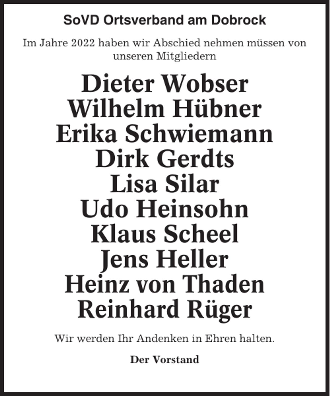 <p>SoVD Ortsverband am Dobrock<br />Im Jahre 2022 haben wir Abschied nehmen müssen von<br />unseren Mitgliedern</p><p>Dieter Wobser<br />Wilhelm Hübner<br />Erika Schwiemann<br />Dirk Gerdts<br />Lisa Silar<br />Udo Heinsohn<br />Klaus Scheel<br />Jens Heller<br />Heinz von Thaden<br />Reinhard Rüger<br />Wir werden Ihr Andenken in Ehren halten.<br />Der Vorstand</p>