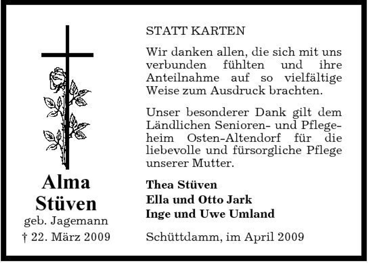 <p>STATT KARTEN Wir danken allen, die sich mit uns verbunden fühlten und ihre Anteilnahme auf so vielfältige Weise zum Ausdruck brachten. Unser besonderer Dank gilt dem Ländlichen Senioren- und Pflegeheim Osten-Altendorf für die liebevolle und fürsorgliche Pflege unserer Mutter.</p><p>Alma Stüven<br />geb. Jagemann † 22. März 2009</p><p>Thea Stüven Ella und Otto Jark Inge und Uwe Umland Schüttdamm, im April 2009</p>