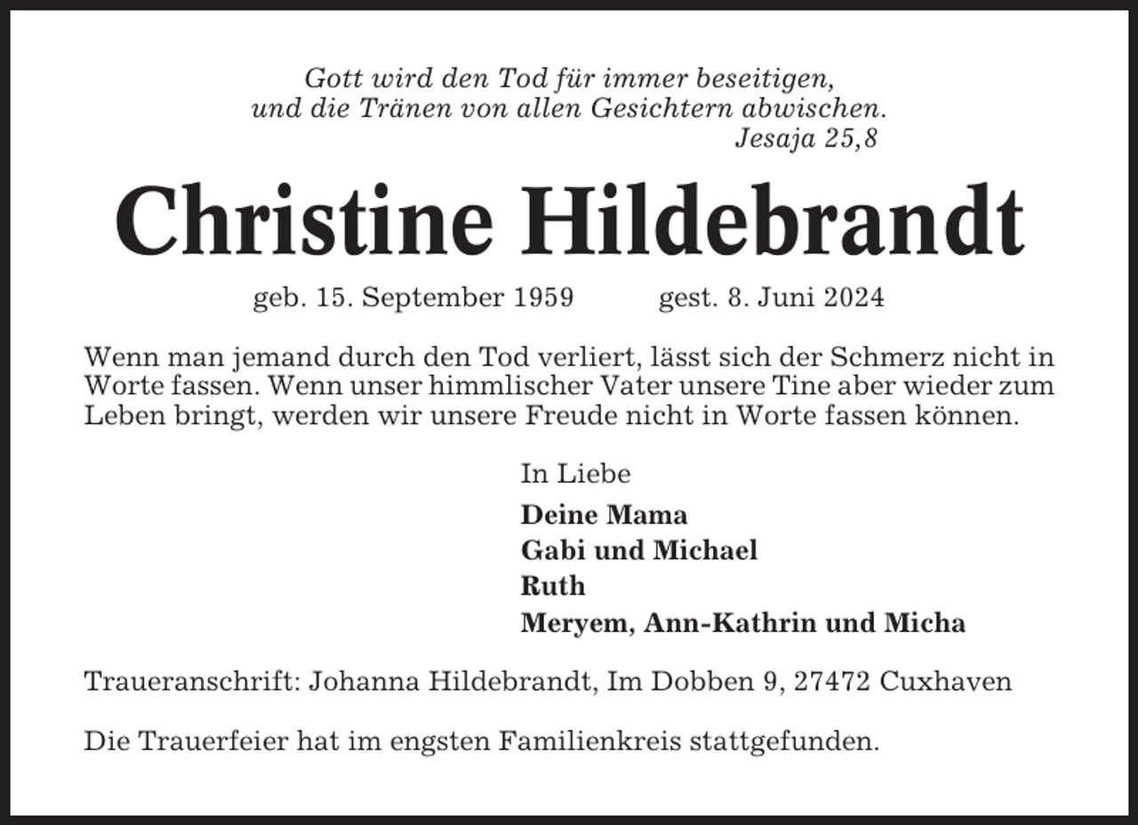 <p>Gott wird den Tod für immer beseitigen,<br />und die Tränen von allen Gesichtern abwischen.<br />Jesaja 25,8</p><p>Christine Hildebrandt<br />geb. 15. September 1959</p><p>gest. 8. Juni 2024</p><p>Wenn man jemand durch den Tod verliert, lässt sich der Schmerz nicht in<br />Worte fassen. Wenn unser himmlischer Vater unsere Tine aber wieder zum<br />Leben bringt, werden wir unsere Freude nicht in Worte fassen können.<br />In Liebe<br />Deine Mama<br />Gabi und Michael<br />Ruth<br />Meryem, Ann-Kathrin und Micha<br />Traueranschrift: Johanna Hildebrandt, Im Dobben 9, 27472 Cuxhaven<br />Die Trauerfeier hat im engsten Familienkreis stattgefunden.</p>