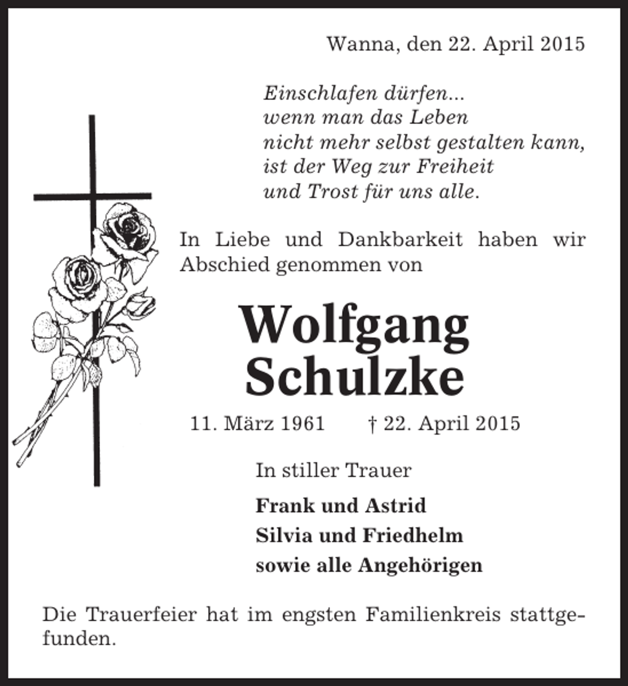 <p>Wanna, den 22. April 2015<br />Einschlafen dürfen...<br />wenn man das Leben<br />nicht mehr selbst gestalten kann,<br />ist der Weg zur Freiheit<br />und Trost für uns alle.<br />In Liebe und Dankbarkeit haben wir<br />Abschied genommen von</p><p>Wolfgang<br />Schulzke<br />11. März 1961</p><p>† 22. April 2015</p><p>In stiller Trauer<br />Frank und Astrid<br />Silvia und Friedhelm<br />sowie alle Angehörigen<br />Die Trauerfeier hat im engsten Familienkreis stattgefunden.</p>