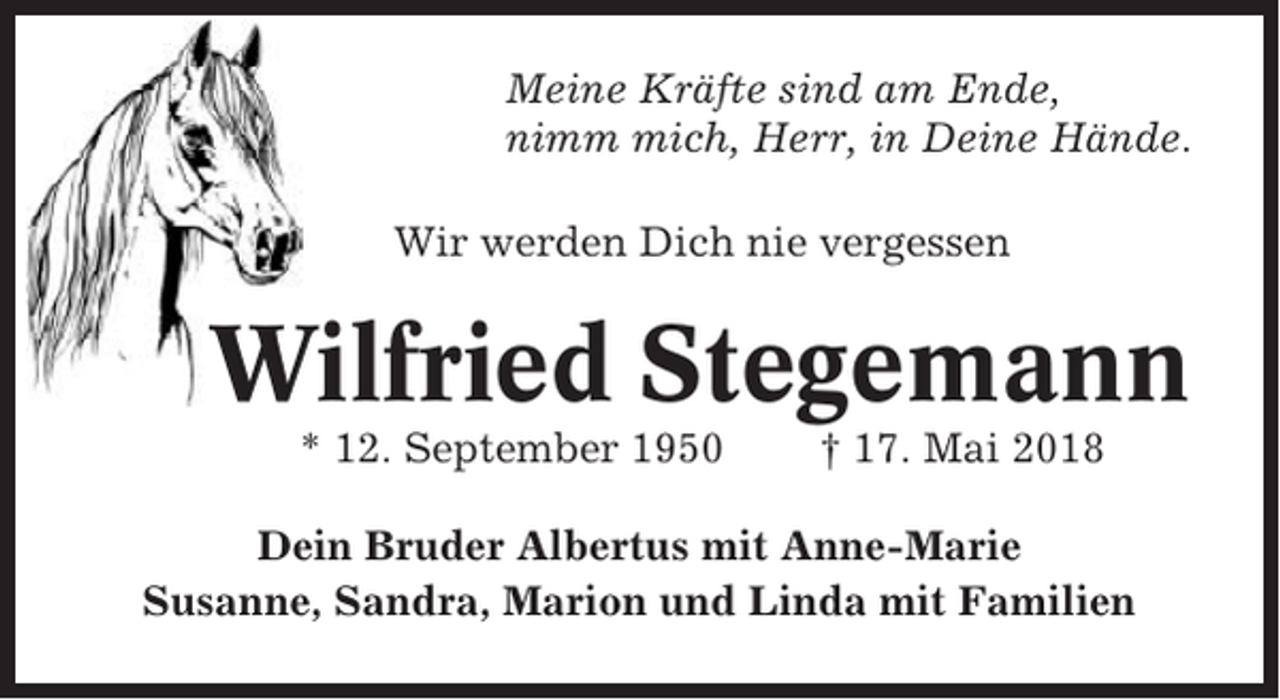 <p>Meine Kräfte sind am Ende,<br />nimm mich, Herr, in Deine Hände.<br />Wir werden Dich nie vergessen</p><p>Wilfried Stegemann<br />* 12. September 1950</p><p>† 17. Mai 2018</p><p>Dein Bruder Albertus mit Anne-Marie<br />Susanne, Sandra, Marion und Linda mit Familien</p>