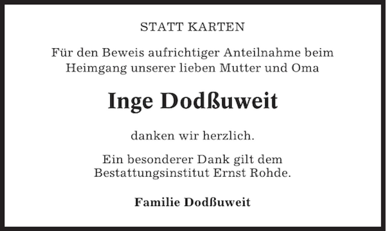 <p>STATT KARTEN<br />Für den Beweis aufrichtiger Anteilnahme beim<br />Heimgang unserer lieben Mutter und Oma</p><p>Inge Dodßuweit<br />danken wir herzlich.<br />Ein besonderer Dank gilt dem<br />Bestattungsinstitut Ernst Rohde.<br />Familie Dodßuweit</p>