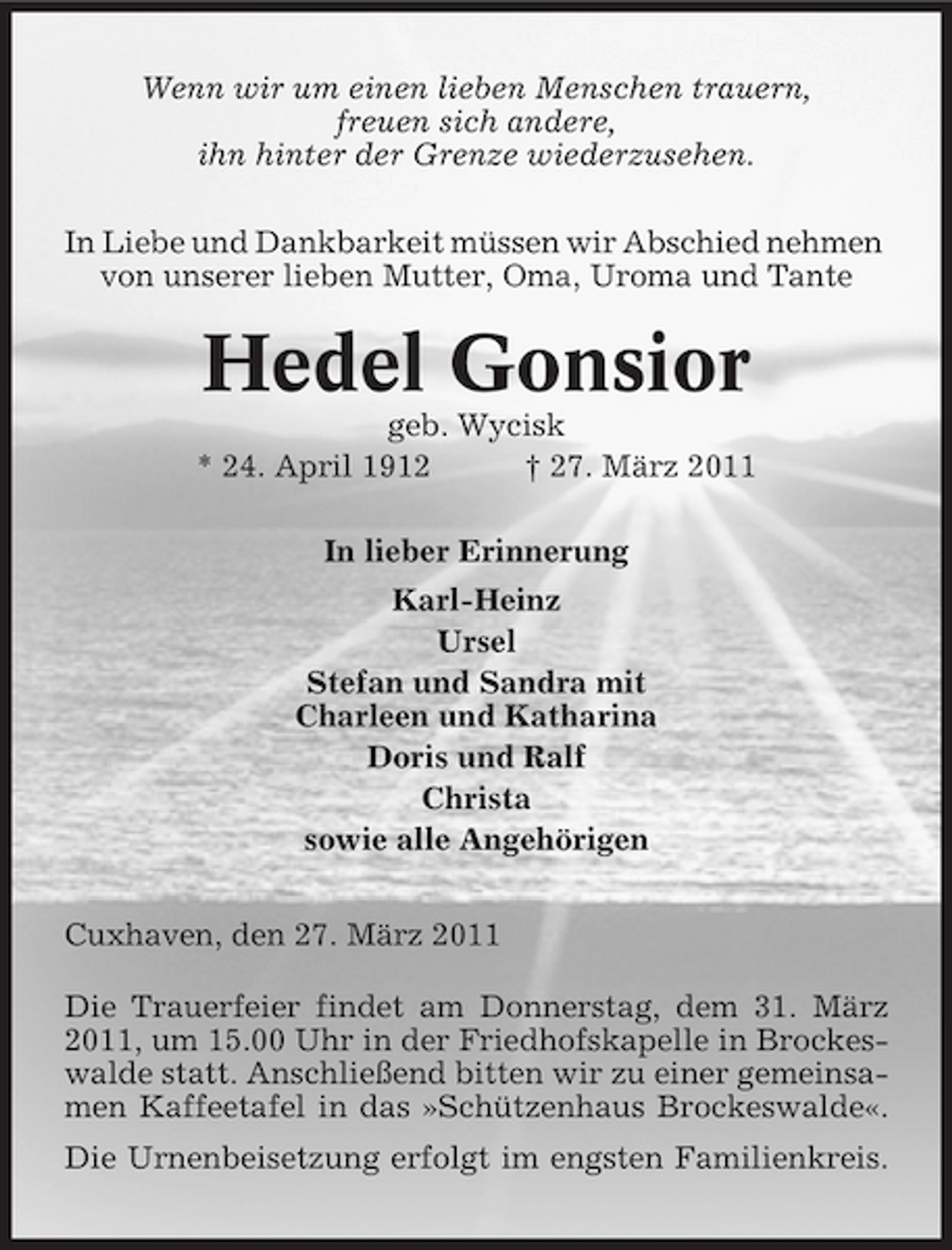 <p>Wenn wir um einen lieben Menschen trauern, freuen sich andere, ihn hinter der Grenze wiederzusehen. In Liebe und Dankbarkeit müssen wir Abschied nehmen von unserer lieben Mutter, Oma, Uroma und Tante</p><p>Hedel Gonsior<br />geb. Wycisk * 24. April 1912 † 27. März 2011 In lieber Erinnerung Karl-Heinz Ursel Stefan und Sandra mit Charleen und Katharina Doris und Ralf Christa sowie alle Angehörigen Cuxhaven, den 27. März 2011 Die Trauerfeier findet am Donnerstag, dem 31. März 2011, um 15.00 Uhr in der Friedhofskapelle in Brockeswalde statt. Anschließend bitten wir zu einer gemeinsamen Kaffeetafel in das »Schützenhaus Brockeswalde«. Die Urnenbeisetzung erfolgt im engsten Familienkreis.</p>