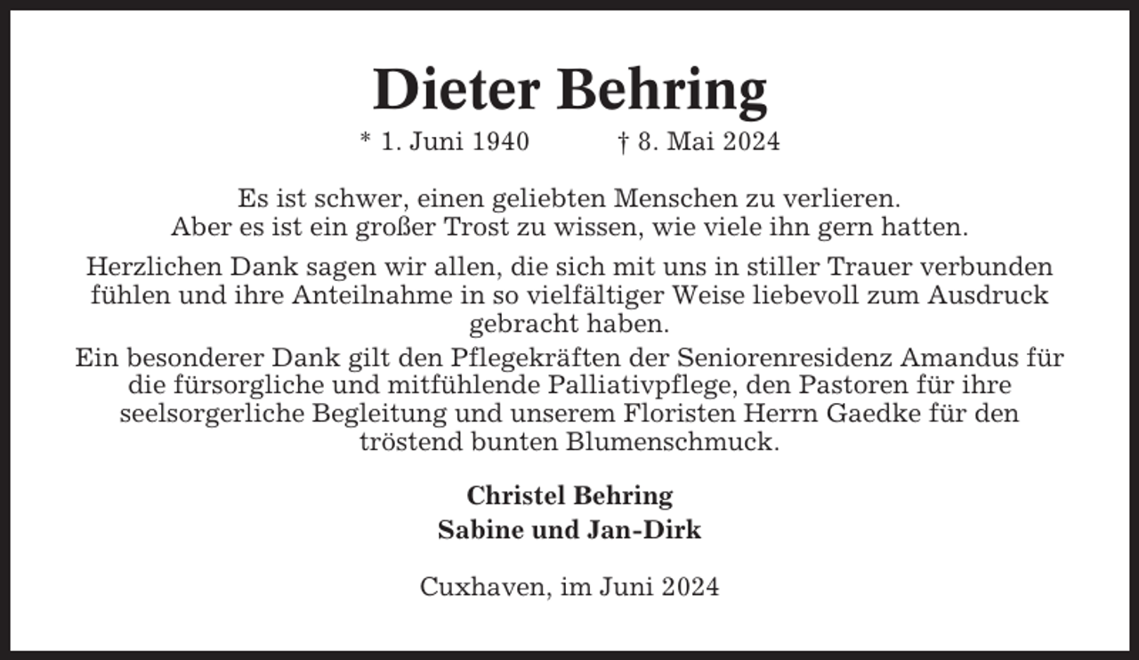 <p>Dieter Behring<br />* 1. Juni 1940</p><p>† 8. Mai 2024</p><p>Es ist schwer, einen geliebten Menschen zu verlieren.<br />Aber es ist ein großer Trost zu wissen, wie viele ihn gern hatten.<br />Herzlichen Dank sagen wir allen, die sich mit uns in stiller Trauer verbunden<br />fühlen und ihre Anteilnahme in so vielfältiger Weise liebevoll zum Ausdruck<br />gebracht haben.<br />Ein besonderer Dank gilt den Pflegekräften der Seniorenresidenz Amandus für<br />die fürsorgliche und mitfühlende Palliativpflege, den Pastoren für ihre<br />seelsorgerliche Begleitung und unserem Floristen Herrn Gaedke für den<br />tröstend bunten Blumenschmuck.<br />Christel Behring<br />Sabine und Jan-Dirk<br />Cuxhaven, im Juni 2024</p>