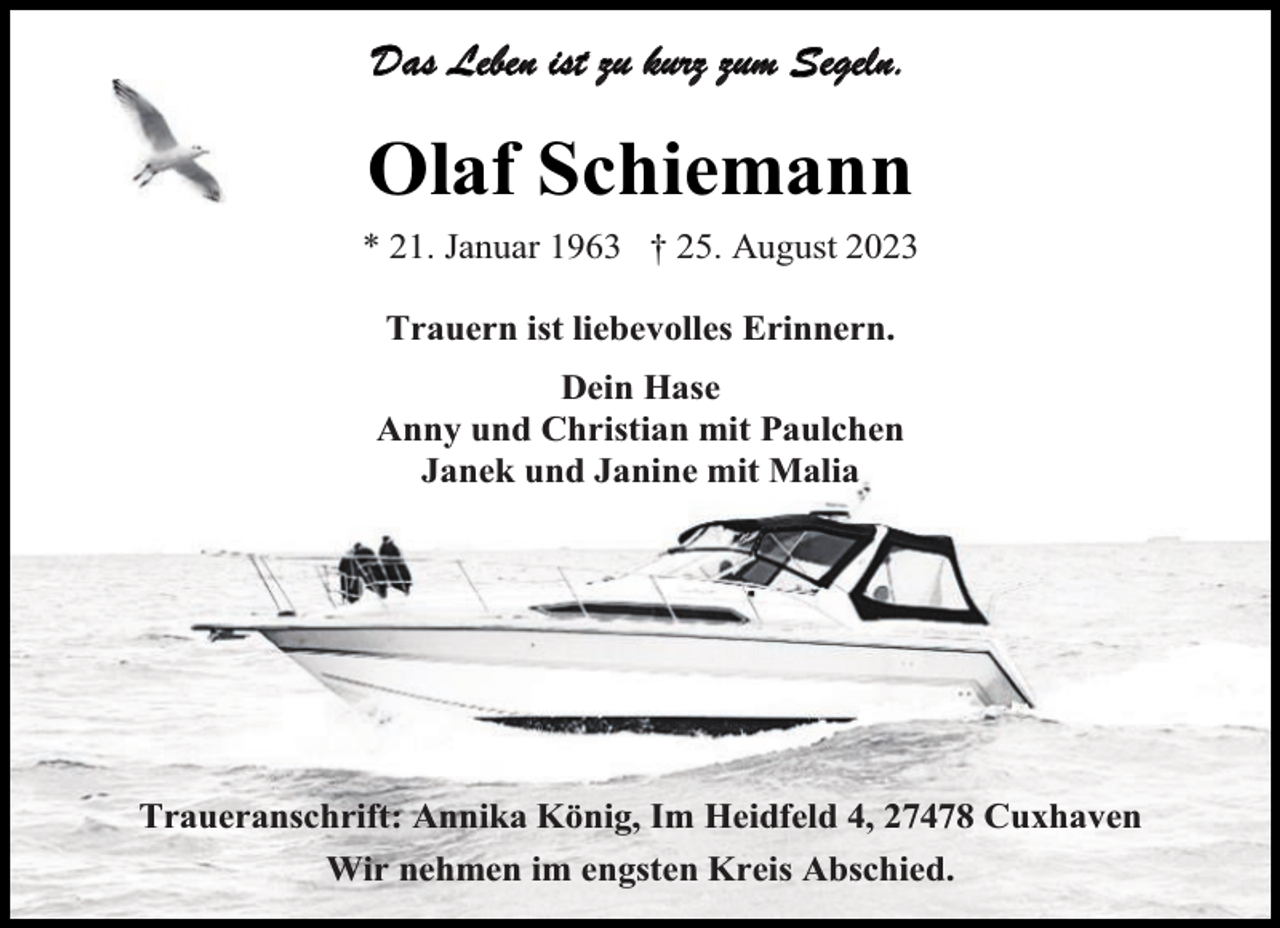 <p>Das Leben ist zu kurz zum Segeln.</p><p>Olaf Schiemann<br />* 21. Januar 1963 † 25. August 2023<br />Trauern ist liebevolles Erinnern.<br />Dein Hase<br />Anny und Christian mit Paulchen<br />Janek und Janine mit Malia</p><p>Traueranschrift: Annika König, Im Heidfeld 4, 27478 Cuxhaven<br />Wir nehmen im engsten Kreis Abschied.</p>