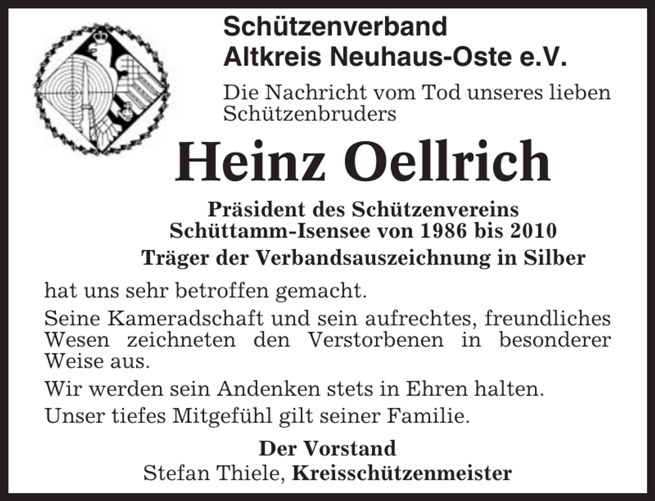 <p>Schützenverband<br />Altkreis Neuhaus-Oste e.V.<br />Die Nachricht vom Tod unseres lieben<br />Schützenbruders</p><p>Heinz Oellrich<br />Präsident des Schützenvereins<br />Schüttamm-Isensee von 1986 bis 2010<br />Träger der Verbandsauszeichnung in Silber<br />hat uns sehr betroffen gemacht.<br />Seine Kameradschaft und sein aufrechtes, freundliches<br />Wesen zeichneten den Verstorbenen in besonderer<br />Weise aus.<br />Wir werden sein Andenken stets in Ehren halten.<br />Unser tiefes Mitgefühl gilt seiner Familie.<br />Der Vorstand<br />Stefan Thiele, Kreisschützenmeister</p>