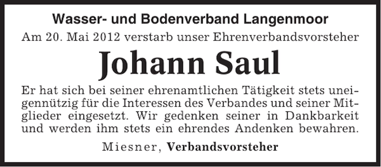 <p>Wasser- und Bodenverband Langenmoor<br />Am 20. Mai 2012 verstarb unser Ehrenverbandsvorsteher</p><p>Johann Saul<br />Er hat sich bei seiner ehrenamtlichen Tätigkeit stets uneigennützig für die Interessen des Verbandes und seiner Mitglieder eingesetzt. Wir gedenken seiner in Dankbarkeit<br />und werden ihm stets ein ehrendes Andenken bewahren.<br />Miesner, Verbandsvorsteher</p>