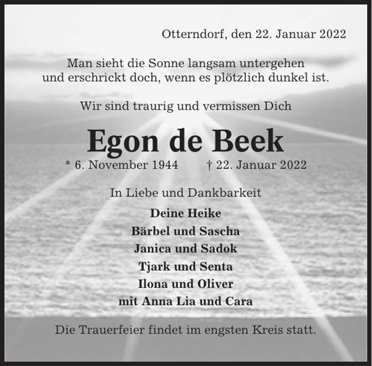 <p>Otterndorf, den 22. Januar 2022<br />Man sieht die Sonne langsam untergehen<br />und erschrickt doch, wenn es plötzlich dunkel ist.<br />Wir sind traurig und vermissen Dich</p><p>Egon de Beek<br />* 6. November 1944</p><p>† 22. Januar 2022</p><p>In Liebe und Dankbarkeit<br />Deine Heike<br />Bärbel und Sascha<br />Janica und Sadok<br />Tjark und Senta<br />Ilona und Oliver<br />mit Anna Lia und Cara<br />Die Trauerfeier findet im engsten Kreis statt.</p>