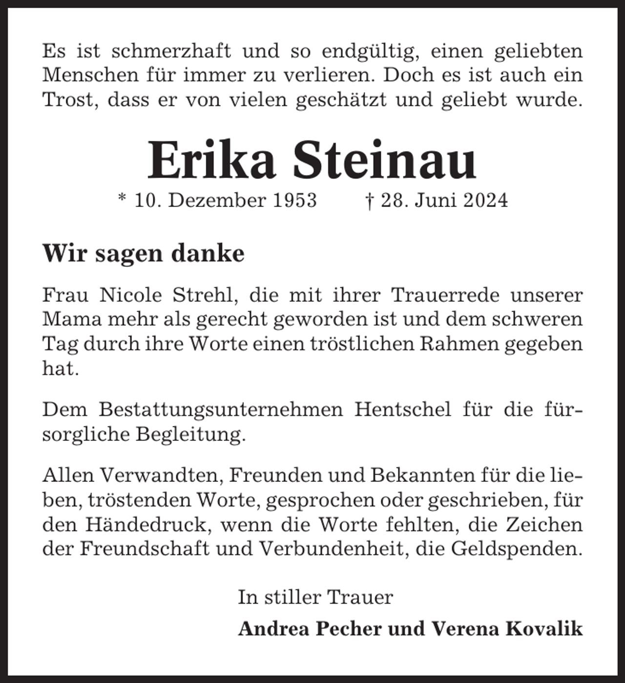 <p>Es ist schmerzhaft und so endgültig, einen geliebten<br />Menschen für immer zu verlieren. Doch es ist auch ein<br />Trost, dass er von vielen geschätzt und geliebt wurde.</p><p>Erika Steinau<br />* 10. Dezember 1953</p><p>† 28. Juni 2024</p><p>Wir sagen danke<br />Frau Nicole Strehl, die mit ihrer Trauerrede unserer<br />Mama mehr als gerecht geworden ist und dem schweren<br />Tag durch ihre Worte einen tröstlichen Rahmen gegeben<br />hat.<br />Dem Bestattungsunternehmen Hentschel für die fürsorgliche Begleitung.<br />Allen Verwandten, Freunden und Bekannten für die lieben, tröstenden Worte, gesprochen oder geschrieben, für<br />den Händedruck, wenn die Worte fehlten, die Zeichen<br />der Freundschaft und Verbundenheit, die Geldspenden.<br />In stiller Trauer<br />Andrea Pecher und Verena Kovalik</p>