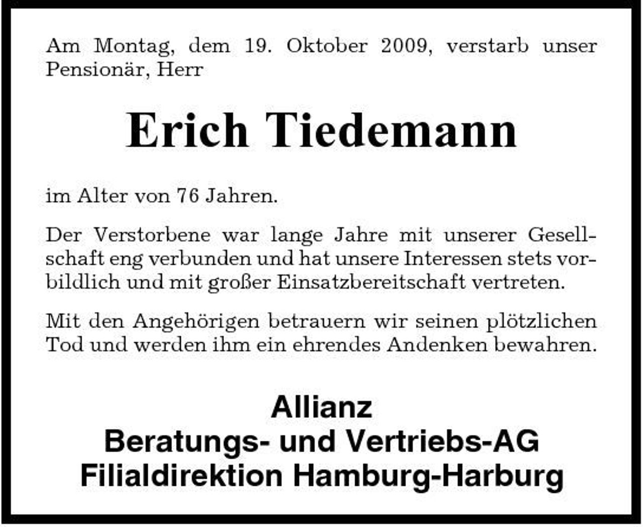 <p>Am Montag, dem 19. Oktober 2009, verstarb unser Pensionär, Herr</p><p>Erich Tiedemann<br />im Alter von 76 Jahren. Der Verstorbene war lange Jahre mit unserer Gesellschaft eng verbunden und hat unsere Interessen stets vorbildlich und mit großer Einsatzbereitschaft vertreten. Mit den Angehörigen betrauern wir seinen plötzlichen Tod und werden ihm ein ehrendes Andenken bewahren.</p><p>Allianz Beratungs- und Vertriebs-AG Filialdirektion Hamburg-Harburg</p>