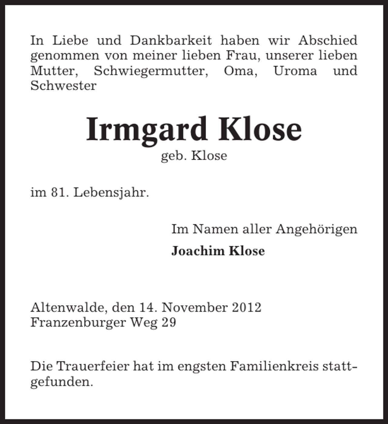 <p>In Liebe und Dankbarkeit haben wir Abschied<br />genommen von meiner lieben Frau, unserer lieben<br />Mutter, Schwiegermutter, Oma, Uroma und<br />Schwester</p><p>Irmgard Klose<br />geb. Klose<br />im 81. Lebensjahr.<br />Im Namen aller Angehörigen<br />Joachim Klose</p><p>Altenwalde, den 14. November 2012<br />Franzenburger Weg 29<br />Die Trauerfeier hat im engsten Familienkreis stattgefunden.</p>