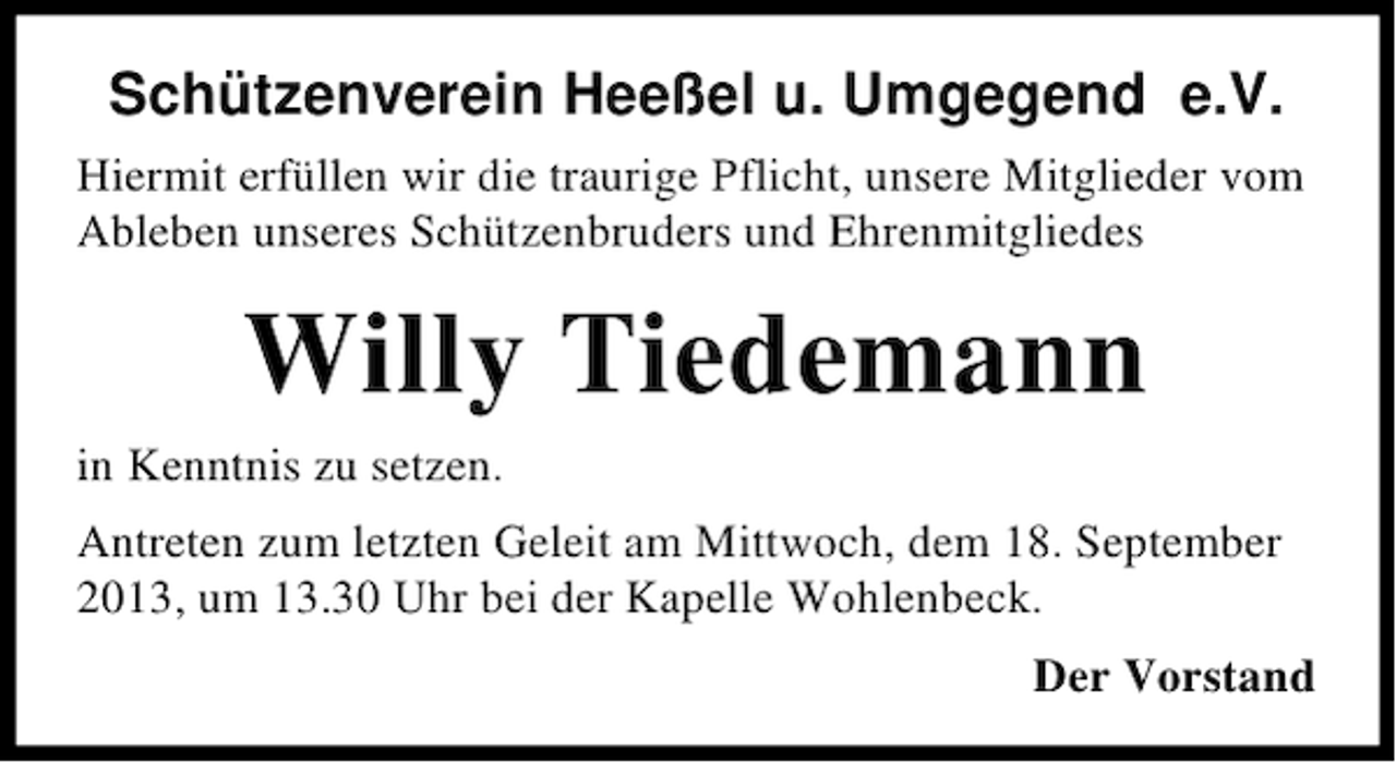 <p>Schützenverein Heeßel u. Umgegend e.V.<br />Hiermit erfüllen wir die traurige Pflicht, unsere Mitglieder vom<br />Ableben unseres Schützenbruders und Ehrenmitgliedes</p><p>Willy Tiedemann<br />in Kenntnis zu setzen.<br />Antreten zum letzten Geleit am Mittwoch, dem 18. September<br />2013, um 13.30 Uhr bei der Kapelle Wohlenbeck.<br />Der Vorstand</p>
