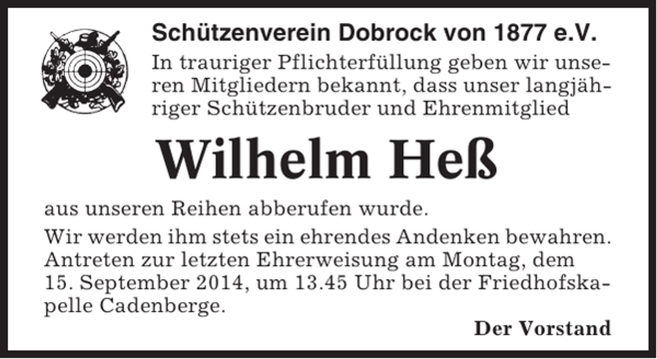 <p>Schützenverein Dobrock von 1877 e.V.<br />In trauriger Pflichterfüllung geben wir unseren Mitgliedern bekannt, dass unser langjähriger Schützenbruder und Ehrenmitglied</p><p>Wilhelm Heß<br />aus unseren Reihen abberufen wurde.<br />Wir werden ihm stets ein ehrendes Andenken bewahren.<br />Antreten zur letzten Ehrerweisung am Montag, dem<br />15. September 2014, um 13.45 Uhr bei der Friedhofskapelle Cadenberge.<br />Der Vorstand</p>