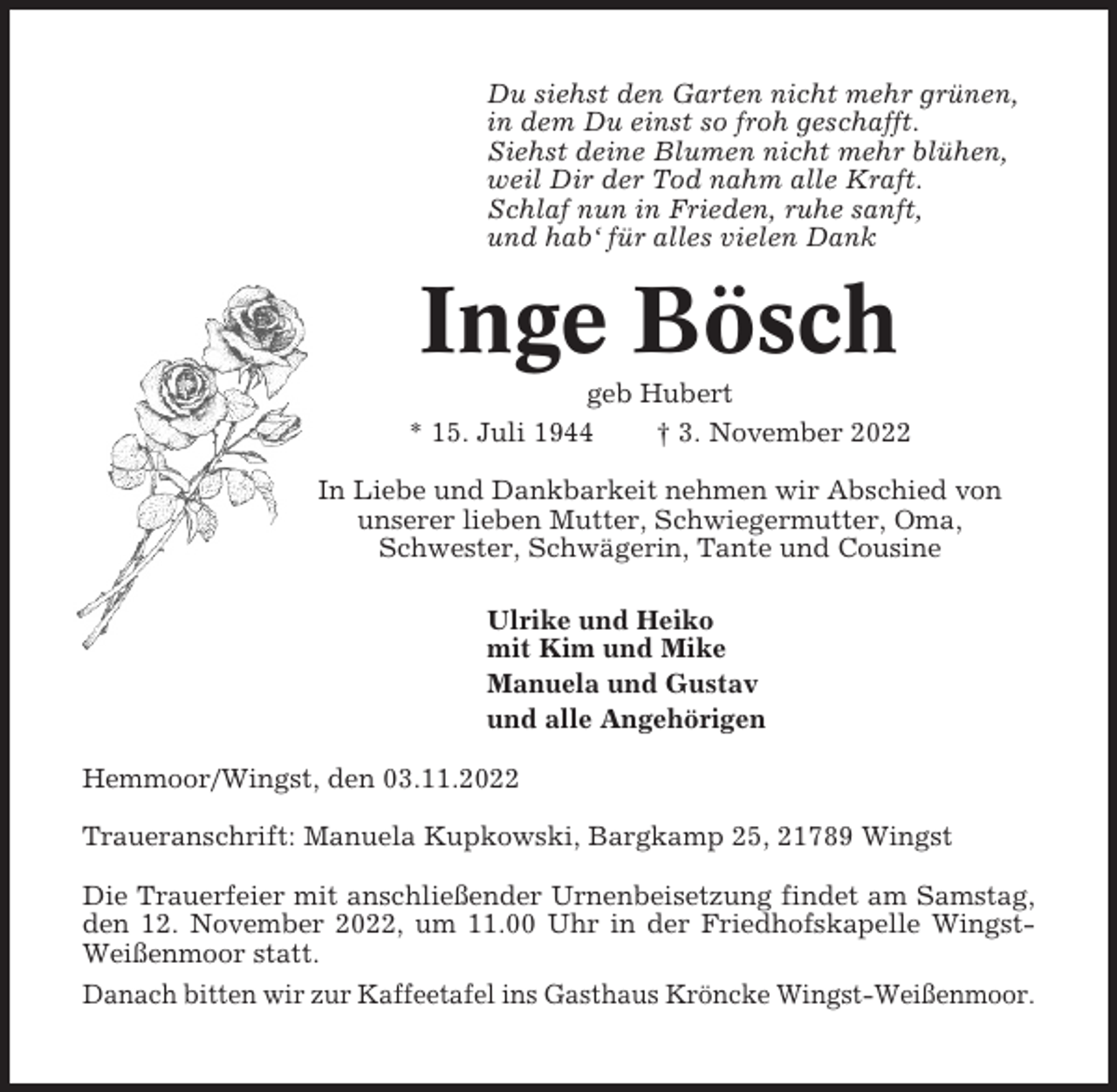 <p>Du siehst den Garten nicht mehr grünen,<br />in dem Du einst so froh geschafft.<br />Siehst deine Blumen nicht mehr blühen,<br />weil Dir der Tod nahm alle Kraft.<br />Schlaf nun in Frieden, ruhe sanft,<br />und hab‘ für alles vielen Dank</p><p>Inge Bösch<br />geb Hubert<br />* 15. Juli 1944<br />† 3. November 2022<br />In Liebe und Dankbarkeit nehmen wir Abschied von<br />unserer lieben Mutter, Schwiegermutter, Oma,<br />Schwester, Schwägerin, Tante und Cousine<br />Ulrike und Heiko<br />mit Kim und Mike<br />Manuela und Gustav<br />und alle Angehörigen<br />Hemmoor/Wingst, den 03.11.2022<br />Traueranschrift: Manuela Kupkowski, Bargkamp 25, 21789 Wingst<br />Die Trauerfeier mit anschließender Urnenbeisetzung findet am Samstag,<br />den 12. November 2022, um 11.00 Uhr in der Friedhofskapelle WingstWeißenmoor statt.<br />Danach bitten wir zur Kaffeetafel ins Gasthaus Kröncke Wingst-Weißenmoor.</p>