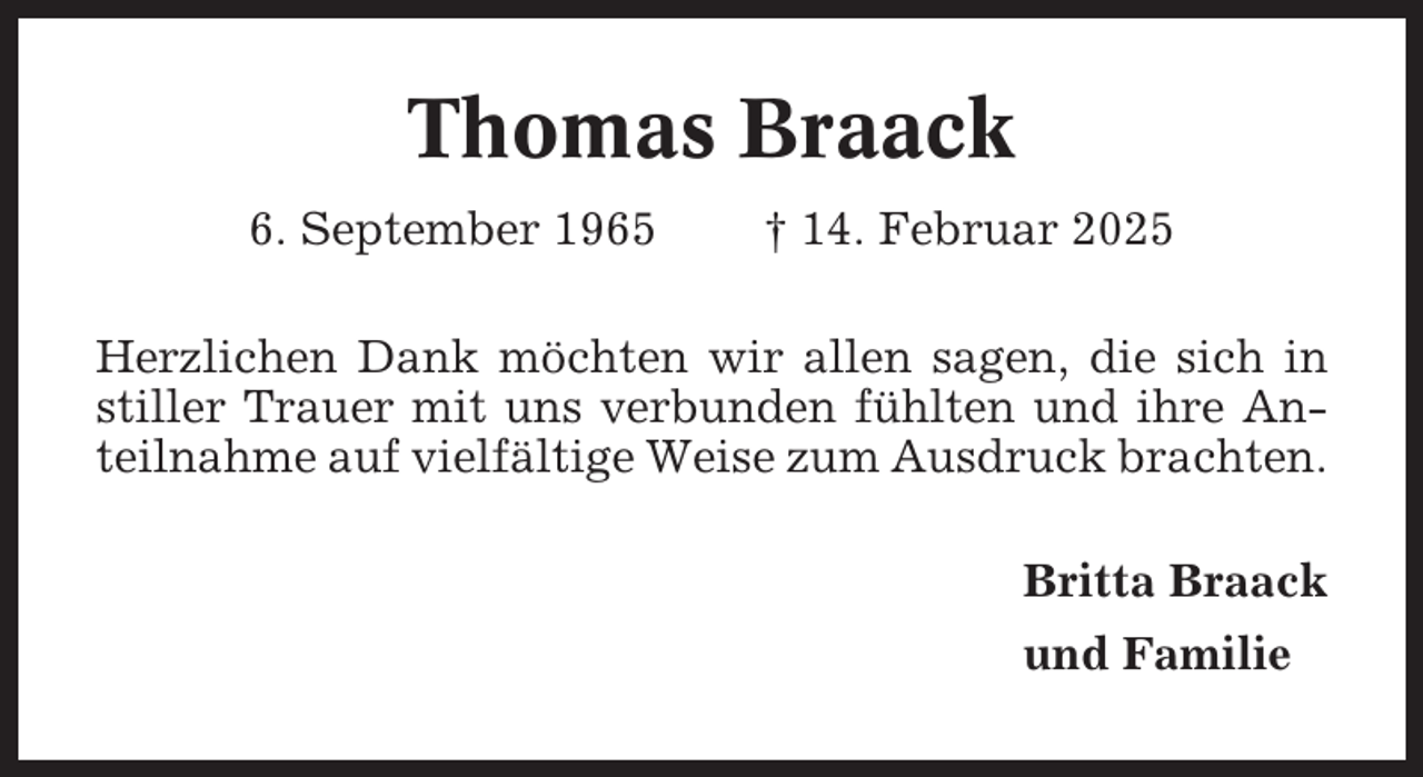 <p>Thomas Braack<br />6. September 1965</p><p>† 14. Februar 2025</p><p>Herzlichen Dank möchten wir allen sagen, die sich in<br />stiller Trauer mit uns verbunden fühlten und ihre Anteilnahme auf vielfältige Weise zum Ausdruck brachten.<br />Britta Braack<br />und Familie</p>