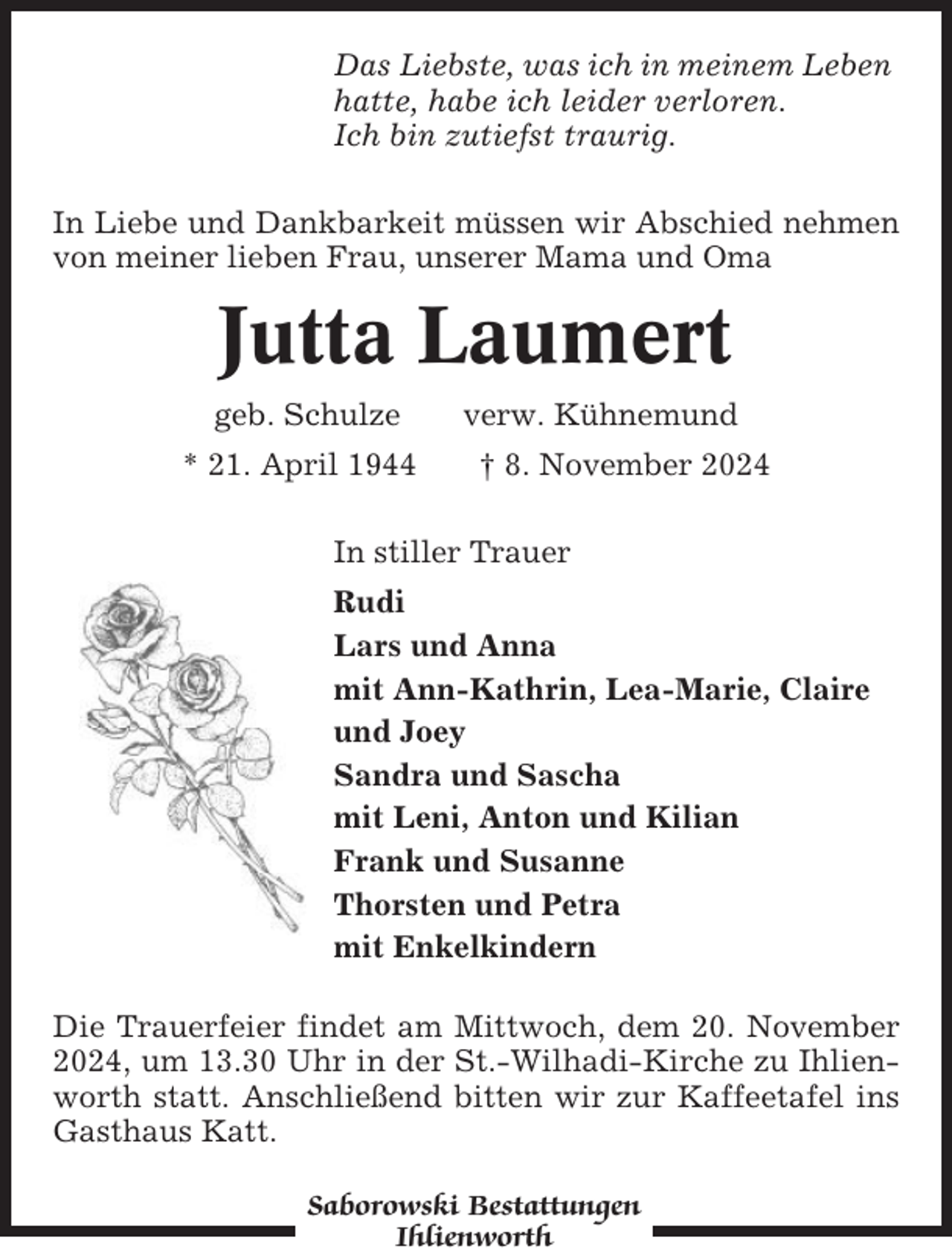 <p>Das Liebste, was ich in meinem Leben<br />hatte, habe ich leider verloren.<br />Ich bin zutiefst traurig.<br />In Liebe und Dankbarkeit müssen wir Abschied nehmen<br />von meiner lieben Frau, unserer Mama und Oma</p><p>Jutta Laumert<br />geb. Schulze<br />* 21. April 1944</p><p>verw. Kühnemund<br />† 8. November 2024</p><p>In stiller Trauer<br />Rudi<br />Lars und Anna<br />mit Ann-Kathrin, Lea-Marie, Claire<br />und Joey<br />Sandra und Sascha<br />mit Leni, Anton und Kilian<br />Frank und Susanne<br />Thorsten und Petra<br />mit Enkelkindern<br />Die Trauerfeier findet am Mittwoch, dem 20. November<br />2024, um 13.30 Uhr in der St.-Wilhadi-Kirche zu Ihlienworth statt. Anschließend bitten wir zur Kaffeetafel ins<br />Gasthaus Katt.<br />Saborowski Bestattungen<br />Ihlienworth</p>