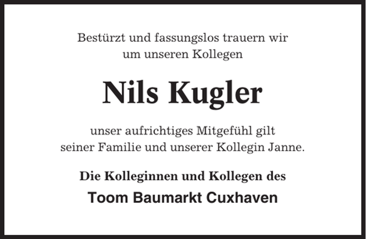 <p>Bestürzt und fassungslos trauern wir<br />um unseren Kollegen</p><p>Nils Kugler<br />unser aufrichtiges Mitgefühl gilt<br />seiner Familie und unserer Kollegin Janne.</p><p>Die Kolleginnen und Kollegen des</p><p>Toom Baumarkt Cuxhaven</p>