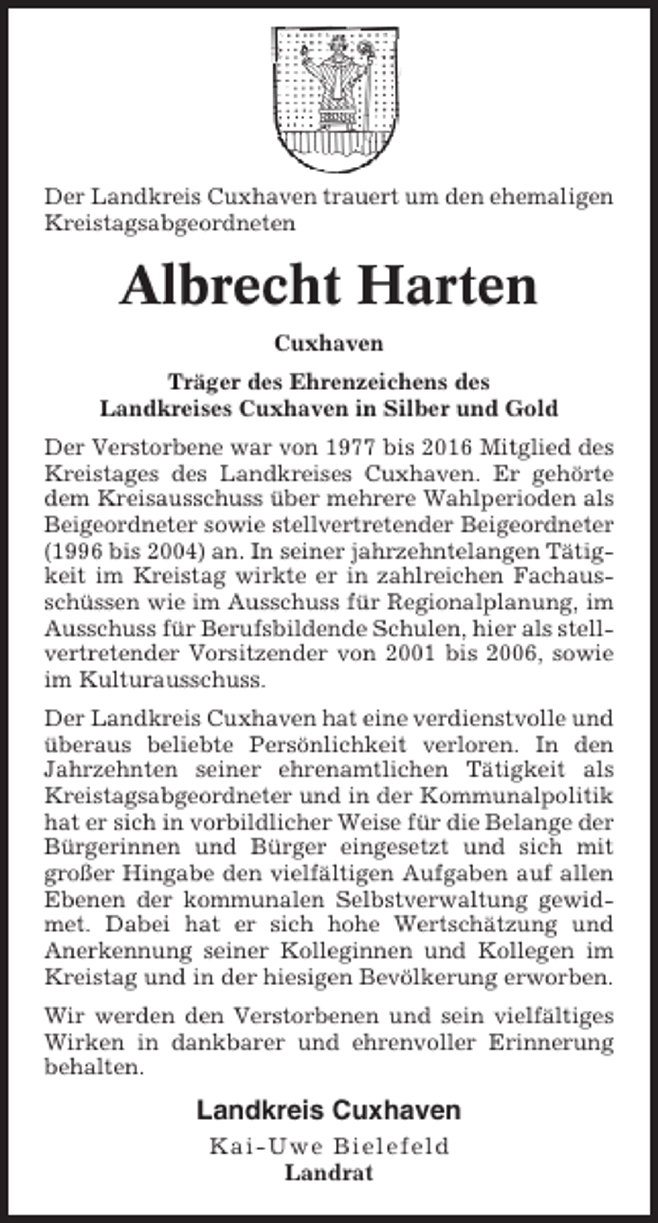 <p>Der Landkreis Cuxhaven trauert um den ehemaligen<br />Kreistagsabgeordneten</p><p>Albrecht Harten<br />Cuxhaven<br />Träger des Ehrenzeichens des<br />Landkreises Cuxhaven in Silber und Gold<br />Der Verstorbene war von 1977 bis 2016 Mitglied des<br />Kreistages des Landkreises Cuxhaven. Er gehörte<br />dem Kreisausschuss über mehrere Wahlperioden als<br />Beigeordneter sowie stellvertretender Beigeordneter<br />(1996 bis 2004) an. In seiner jahrzehntelangen Tätigkeit im Kreistag wirkte er in zahlreichen Fachausschüssen wie im Ausschuss für Regionalplanung, im<br />Ausschuss für Berufsbildende Schulen, hier als stellvertretender Vorsitzender von 2001 bis 2006, sowie<br />im Kulturausschuss.<br />Der Landkreis Cuxhaven hat eine verdienstvolle und<br />überaus beliebte Persönlichkeit verloren. In den<br />Jahrzehnten seiner ehrenamtlichen Tätigkeit als<br />Kreistagsabgeordneter und in der Kommunalpolitik<br />hat er sich in vorbildlicher Weise für die Belange der<br />Bürgerinnen und Bürger eingesetzt und sich mit<br />großer Hingabe den vielfältigen Aufgaben auf allen<br />Ebenen der kommunalen Selbstverwaltung gewidmet. Dabei hat er sich hohe Wertschätzung und<br />Anerkennung seiner Kolleginnen und Kollegen im<br />Kreistag und in der hiesigen Bevölkerung erworben.<br />Wir werden den Verstorbenen und sein vielfältiges<br />Wirken in dankbarer und ehrenvoller Erinnerung<br />behalten.</p><p>Landkreis Cuxhaven<br />Kai-Uwe Bielefeld<br />Landrat</p>