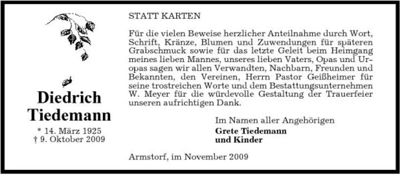 <p>STATT KARTEN Für die vielen Beweise herzlicher Anteilnahme durch Wort, Schrift, Kränze, Blumen und Zuwendungen für späteren Grabschmuck sowie für das letzte Geleit beim Heimgang meines lieben Mannes, unseres lieben Vaters, Opas und Uropas sagen wir allen Verwandten, Nachbarn, Freunden und Bekannten, den Vereinen, Herrn Pastor Geißheimer für seine trostreichen Worte und dem Bestattungsunternehmen W. Meyer für die würdevolle Gestaltung der Trauerfeier unseren aufrichtigen Dank. Im Namen aller Angehörigen Grete Tiedemann und Kinder Armstorf, im November 2009</p><p>Diedrich Tiedemann<br />* 14. März 1925 † 9. Oktober 2009</p>
